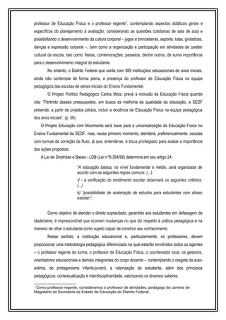 professor de Educação Física e o professor regente3, contemplando aspectos didáticos gerais e 
específicos do planejamento à avaliação, considerando as questões cotidianas de sala de aula e 
possibilitando o desenvolvimento da cultura corporal – jogos e brincadeiras, esporte, lutas, ginásticas, 
danças e expressão corporal –, bem como a organização e participação em atividades de caráter 
cultural da escola, tais como: festas, comemorações, passeios, dentre outros, de suma importância 
para o desenvolvimento integral do estudante. 
No entanto, o Distrito Federal que conta com 389 instituições educacionais de anos iniciais, 
ainda não contempla de forma plena, a presença do professor de Educação Física na equipe 
pedagógica das escolas de séries iniciais do Ensino Fundamental. 
O Projeto Político Pedagógico Carlos Mota, prevê a inclusão da Educação Física quando 
cita: “Partindo desses pressupostos, em busca da melhoria da qualidade da educação, a SEDF 
pretende, a partir de projetos pilotos, incluir a docência de Educação Física na equipe pedagógica 
dos anos iniciais”. (p. 59) 
O Projeto Educação com Movimento será base para a universalização da Educação Física no 
Ensino Fundamental da SEDF, mas, nesse primeiro momento, atenderá, preferencialmente, escolas 
com turmas de correção de fluxo, já que, entende-se, é lócus privilegiado para avaliar a importância 
das ações propostas. 
A Lei de Diretrizes e Bases - LDB (Lei n.º9.394/96) determina em seu artigo 24: 
“A educação básica, no nível fundamental e médio, será organizada de 
acordo com as seguintes regras comuns: (...). 
V - a verificação do rendimento escolar observará os seguintes critérios: 
(...). 
b) “possibilidade de aceleração de estudos para estudantes com atraso 
escolar;”. 
Como objetivo de atender o direito supracitado, garantido aos estudantes em defasagem de 
idade/série, é imprescindível que ocorram mudanças no que diz respeito à prática pedagógica e na 
maneira de olhar o estudante como sujeito capaz de construir seu conhecimento. 
Nesse sentido, a instituição educacional e, particularmente, os professores, devem 
proporcionar uma metodologia pedagógica diferenciada na qual estarão envolvidos todos os agentes 
– o professor regente da turma, o professor de Educação Física, o coordenador local, os gestores, 
orientadores educacionais e demais integrantes do corpo docente – contemplando o resgate da auto-estima, 
do protagonismo infanto-juvenil, a valorização do estudante, além dos princípios 
pedagógicos: contextualização e interdisciplinaridade, valorizando os diversos saberes. 
3 Como professor regente, consideramos o professor de atividades, pedagogo da carreira de 
Magistério da Secretaria de Estado de Educação do Distrito Federal. 
 