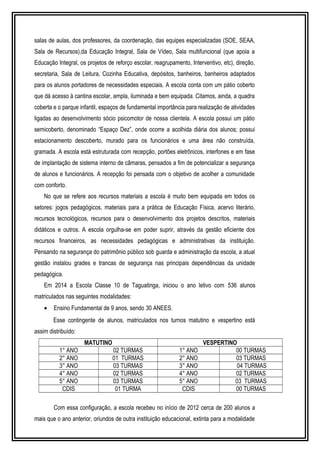 salas de aulas, dos professores, da coordenação, das equipes especializadas (SOE, SEAA, 
Sala de Recursos),da Educação Integral, Sala de Vídeo, Sala multifuncional (que apoia a 
Educação Integral, os projetos de reforço escolar, reagrupamento, Interventivo, etc), direção, 
secretaria, Sala de Leitura, Cozinha Educativa, depósitos, banheiros, banheiros adaptados 
para os alunos portadores de necessidades especiais. A escola conta com um pátio coberto 
que dá acesso à cantina escolar, ampla, iluminada e bem equipada. Citamos, ainda, a quadra 
coberta e o parque infantil, espaços de fundamental importância para realização de atividades 
ligadas ao desenvolvimento sócio psicomotor de nossa clientela. A escola possui um pátio 
semicoberto, denominado “Espaço Dez”, onde ocorre a acolhida diária dos alunos; possui 
estacionamento descoberto, murado para os funcionários e uma área não construída, 
gramada. A escola está estruturada com recepção, portões eletrônicos, interfones e em fase 
de implantação de sistema interno de câmaras, pensados a fim de potencializar a segurança 
de alunos e funcionários. A recepção foi pensada com o objetivo de acolher a comunidade 
com conforto. 
No que se refere aos recursos materiais a escola é muito bem equipada em todos os 
setores: jogos pedagógicos, materiais para a prática de Educação Física, acervo literário, 
recursos tecnológicos, recursos para o desenvolvimento dos projetos descritos, materiais 
didáticos e outros. A escola orgulha-se em poder suprir, através da gestão eficiente dos 
recursos financeiros, as necessidades pedagógicas e administrativas da instituição. 
Pensando na segurança do patrimônio público sob guarda e administração da escola, a atual 
gestão instalou grades e trancas de segurança nas principais dependências da unidade 
pedagógica. 
Em 2014 a Escola Classe 10 de Taguatinga, iniciou o ano letivo com 536 alunos 
matriculados nas seguintes modalidades: 
· Ensino Fundamental de 9 anos, sendo 30 ANEES. 
Esse contingente de alunos, matriculados nos turnos matutino e vespertino está 
assim distribuído: 
MATUTINO VESPERTINO 
1° ANO 02 TURMAS 1° ANO 00 TURMAS 
2° ANO 01 TURMAS 2° ANO 03 TURMAS 
3° ANO 03 TURMAS 3° ANO 04 TURMAS 
4° ANO 02 TURMAS 4° ANO 02 TURMAS 
5° ANO 03 TURMAS 5° ANO 03 TURMAS 
CDIS 01 TURMA CDIS 00 TURMAS 
Com essa configuração, a escola recebeu no início de 2012 cerca de 200 alunos a 
mais que o ano anterior, oriundos de outra instituição educacional, extinta para a modalidade 
 