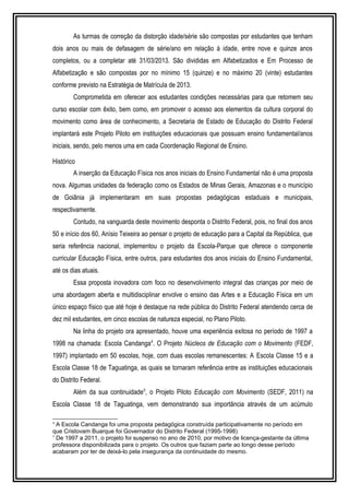 As turmas de correção da distorção idade/série são compostas por estudantes que tenham 
dois anos ou mais de defasagem de série/ano em relação à idade, entre nove e quinze anos 
completos, ou a completar até 31/03/2013. São divididas em Alfabetizados e Em Processo de 
Alfabetização e são compostas por no mínimo 15 (quinze) e no máximo 20 (vinte) estudantes 
conforme previsto na Estratégia de Matrícula de 2013. 
Comprometida em oferecer aos estudantes condições necessárias para que retomem seu 
curso escolar com êxito, bem como, em promover o acesso aos elementos da cultura corporal do 
movimento como área de conhecimento, a Secretaria de Estado de Educação do Distrito Federal 
implantará este Projeto Piloto em instituições educacionais que possuam ensino fundamental/anos 
iniciais, sendo, pelo menos uma em cada Coordenação Regional de Ensino. 
Histórico 
A inserção da Educação Física nos anos iniciais do Ensino Fundamental não é uma proposta 
nova. Algumas unidades da federação como os Estados de Minas Gerais, Amazonas e o município 
de Goiânia já implementaram em suas propostas pedagógicas estaduais e municipais, 
respectivamente. 
Contudo, na vanguarda deste movimento desponta o Distrito Federal, pois, no final dos anos 
50 e início dos 60, Anísio Teixeira ao pensar o projeto de educação para a Capital da República, que 
seria referência nacional, implementou o projeto da Escola-Parque que oferece o componente 
curricular Educação Física, entre outros, para estudantes dos anos iniciais do Ensino Fundamental, 
até os dias atuais. 
Essa proposta inovadora com foco no desenvolvimento integral das crianças por meio de 
uma abordagem aberta e multidisciplinar envolve o ensino das Artes e a Educação Física em um 
único espaço físico que até hoje é destaque na rede pública do Distrito Federal atendendo cerca de 
dez mil estudantes, em cinco escolas de natureza especial, no Plano Piloto. 
Na linha do projeto ora apresentado, houve uma experiência exitosa no período de 1997 a 
1998 na chamada: Escola Candanga4. O Projeto Núcleos de Educação com o Movimento (FEDF, 
1997) implantado em 50 escolas, hoje, com duas escolas remanescentes: A Escola Classe 15 e a 
Escola Classe 18 de Taguatinga, as quais se tornaram referência entre as instituições educacionais 
do Distrito Federal. 
Além da sua continuidade5, o Projeto Piloto Educação com Movimento (SEDF, 2011) na 
Escola Classe 18 de Taguatinga, vem demonstrando sua importância através de um acúmulo 
4 A Escola Candanga foi uma proposta pedagógica construída participativamente no período em 
que Cristovam Buarque foi Governador do Distrito Federal (1995-1998) 
5 De 1997 a 2011, o projeto foi suspenso no ano de 2010, por motivo de licença-gestante da última 
professora disponibilizada para o projeto. Os outros que faziam parte ao longo desse período 
acabaram por ter de deixá-lo pela insegurança da continuidade do mesmo. 
 