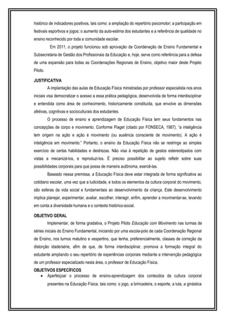 histórico de indicadores positivos, tais como: a ampliação do repertório psicomotor; a participação em 
festivais esportivos e jogos; o aumento da auto-estima dos estudantes e a referência de qualidade no 
ensino reconhecido por toda a comunidade escolar. 
Em 2011, o projeto funcionou sob aprovação da Coordenação de Ensino Fundamental e 
Subsecretaria de Gestão dos Profissionais da Educação e, hoje, serve como referência para a defesa 
de uma expansão para todas as Coordenações Regionais de Ensino, objetivo maior deste Projeto 
Piloto. 
JUSTIFICATIVA 
A implantação das aulas de Educação Física ministradas por professor especialista nos anos 
iniciais visa democratizar o acesso a essa prática pedagógica, desenvolvida de forma interdisciplinar 
e entendida como área de conhecimento, historicamente constituída, que envolve as dimensões 
afetivas, cognitivas e socioculturais dos estudantes. 
O processo de ensino e aprendizagem de Educação Física tem seus fundamentos nas 
concepções de corpo e movimento. Conforme Piaget (citado por FONSECA, 1987), “a inteligência 
tem origem na ação e ação é movimento (ou ausência consciente de movimento). A ação é 
inteligência em movimento.” Portanto, o ensino da Educação Física não se restringe ao simples 
exercício de certas habilidades e destrezas. Não visa à repetição de gestos estereotipados com 
vistas a mecanizá-los, e reproduzi-los. É preciso possibilitar ao sujeito refletir sobre suas 
possibilidades corporais para que possa de maneira autônoma, exercê-las. 
Baseado nessa premissa, a Educação Física deve estar integrada de forma significativa ao 
cotidiano escolar, uma vez que a ludicidade, e todos os elementos da cultura corporal do movimento, 
são esferas da vida social e fundamentais ao desenvolvimento da criança. Este desenvolvimento 
implica planejar, experimentar, avaliar, escolher, interagir, enfim, aprender a movimentar-se, levando 
em conta a diversidade humana e o contexto histórico-social. 
OBJETIVO GERAL 
Implementar, de forma gradativa, o Projeto Piloto Educação com Movimento nas turmas de 
séries iniciais do Ensino Fundamental, iniciando por uma escola-polo de cada Coordenação Regional 
de Ensino, nos turnos matutino e vespertino, que tenha, preferencialmente, classes de correção da 
distorção idade/série, afim de que, de forma interdisciplinar, promova a formação integral do 
estudante ampliando o seu repertório de experiências corporais mediante a intervenção pedagógica 
de um professor especializado nesta área, o professor de Educação Física. 
OBJETIVOS ESPECÍFICOS 
· Aperfeiçoar o processo de ensino-aprendizagem dos conteúdos da cultura corporal 
presentes na Educação Física, tais como: o jogo, a brincadeira, o esporte, a luta, a ginástica 
 
