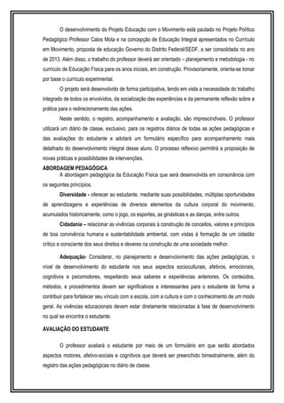 O desenvolvimento do Projeto Educação com o Movimento está pautado no Projeto Político 
Pedagógico Professor Calos Mota e na concepção de Educação Integral apresentados no Currículo 
em Movimento, proposta de educação Governo do Distrito Federal/SEDF, a ser consolidada no ano 
de 2013. Além disso, o trabalho do professor deverá ser orientado – planejamento e metodologia - no 
currículo de Educação Física para os anos iniciais, em construção. Provisoriamente, orienta-se tomar 
por base o currículo experimental. 
O projeto será desenvolvido de forma participativa, tendo em vista a necessidade do trabalho 
integrado de todos os envolvidos, da socialização das experiências e da permanente reflexão sobre a 
prática para o redirecionamento das ações. 
Neste sentido, o registro, acompanhamento e avaliação, são imprescindíveis. O professor 
utilizará um diário de classe, exclusivo, para os registros diários de todas as ações pedagógicas e 
das avaliações do estudante e adotará um formulário específico para acompanhamento mais 
detalhado do desenvolvimento integral desse aluno. O processo reflexivo permitirá a proposição de 
novas práticas e possibilidades de intervenções. 
ABORDAGEM PEDAGÓGICA 
A abordagem pedagógica da Educação Física que será desenvolvida em consonância com 
os seguintes princípios. 
Diversidade - oferecer ao estudante, mediante suas possibilidades, múltiplas oportunidades 
de aprendizagens e experiências de diversos elementos da cultura corporal do movimento, 
acumulados historicamente, como o jogo, os esportes, as ginásticas e as danças, entre outros. 
Cidadania – relacionar as vivências corporais à construção de conceitos, valores e princípios 
de boa convivência humana e sustentabilidade ambiental, com vistas á formação de um cidadão 
crítico e consciente dos seus direitos e deveres na construção de uma sociedade melhor. 
Adequação- Considerar, no planejamento e desenvolvimento das ações pedagógicas, o 
nível de desenvolvimento do estudante nos seus aspectos socioculturais, afetivos, emocionais, 
cognitivos e psicomotores, respeitando seus saberes e experiências anteriores. Os conteúdos, 
métodos, e procedimentos devem ser significativos e interessantes para o estudante de forma a 
contribuir para fortalecer seu vínculo com a escola, com a cultura e com o conhecimento de um modo 
geral. As vivências educacionais devem estar diretamente relacionadas à fase de desenvolvimento 
no qual se encontra o estudante. 
AVALIAÇÃO DO ESTUDANTE 
O professor avaliará o estudante por meio de um formulário em que serão abordados 
aspectos motores, afetivo-sociais e cognitivos que deverá ser preenchido bimestralmente, além do 
registro das ações pedagógicas no diário de classe. 
 