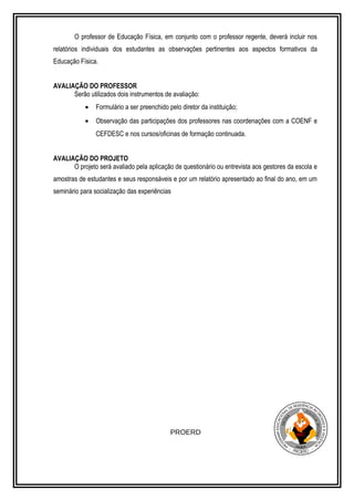 O professor de Educação Física, em conjunto com o professor regente, deverá incluir nos 
relatórios individuais dos estudantes as observações pertinentes aos aspectos formativos da 
Educação Física. 
AVALIAÇÃO DO PROFESSOR 
Serão utilizados dois instrumentos de avaliação: 
· Formulário a ser preenchido pelo diretor da instituição; 
· Observação das participações dos professores nas coordenações com a COENF e 
CEFDESC e nos cursos/oficinas de formação continuada. 
AVALIAÇÃO DO PROJETO 
O projeto será avaliado pela aplicação de questionário ou entrevista aos gestores da escola e 
amostras de estudantes e seus responsáveis e por um relatório apresentado ao final do ano, em um 
seminário para socialização das experiências 
PROERD 
 