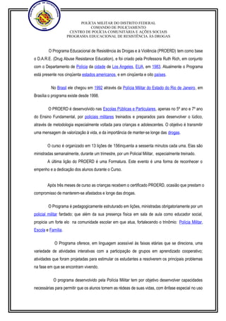 POLÍCIA MILITAR DO DISTRITO FEDERAL 
COMANDO DE POLICIAMENTO 
CENTRO DE POLÍCIA COMUNITÁRIA E AÇÕES SOCIAIS 
PROGRAMA EDUCACIONAL DE RESISTÊNCIA ÀS DROGAS 
O Programa Educacional de Resistência às Drogas e à Violência (PROERD) tem como base 
o D.A.R.E. (Drug Abuse Resistance Education), e foi criado pela Professora Ruth Rich, em conjunto 
com o Departamento de Polícia da cidade de Los Angeles, EUA, em 1983. Atualmente o Programa 
está presente nos cinqüenta estados americanos, e em cinqüenta e oito países. 
No Brasil ele chegou em 1992 através da Polícia Militar do Estado do Rio de Janeiro, em 
Brasília o programa existe desde 1998. 
O PROERD é desenvolvido nas Escolas Públicas e Particulares, apenas no 5º ano e 7º ano 
do Ensino Fundamental, por policiais militares treinados e preparados para desenvolver o lúdico, 
através de metodologia especialmente voltada para crianças e adolescentes. O objetivo é transmitir 
uma mensagem de valorização à vida, e da importância de manter-se longe das drogas. 
O curso é organizado em 13 lições de 156inquenta a sessenta minutos cada uma. Elas são 
ministradas semanalmente, durante um trimestre, por um Policial Militar, especialmente treinado. 
A última lição do PROERD é uma Formatura. Este evento é uma forma de reconhecer o 
empenho e a dedicação dos alunos durante o Curso. 
Após três meses de curso as crianças recebem o certificado PROERD, ocasião que prestam o 
compromisso de manterem-se afastados e longe das drogas. 
O Programa é pedagogicamente estruturado em lições, ministradas obrigatoriamente por um 
policial militar fardado; que além da sua presença física em sala de aula como educador social, 
propicia um forte elo na comunidade escolar em que atua, fortalecendo o trinômio: Polícia Militar, 
Escola e Família. 
O Programa oferece, em linguagem acessível às faixas etárias que se direciona, uma 
variedade de atividades interativas com a participação de grupos em aprendizado cooperativo; 
atividades que foram projetadas para estimular os estudantes a resolverem os principais problemas 
na fase em que se encontram vivendo. 
O programa desenvolvido pela Polícia Militar tem por objetivo desenvolver capacidades 
necessárias para permitir que os alunos tomem as rédeas de suas vidas, com ênfase especial no uso 
 