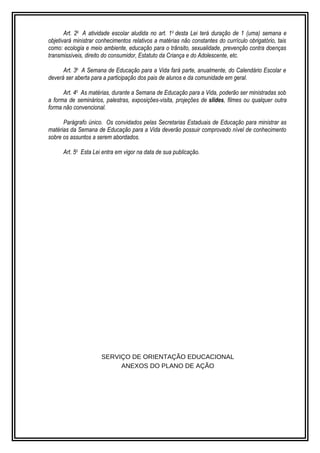 Art. 2o A atividade escolar aludida no art. 1o desta Lei terá duração de 1 (uma) semana e 
objetivará ministrar conhecimentos relativos a matérias não constantes do currículo obrigatório, tais 
como: ecologia e meio ambiente, educação para o trânsito, sexualidade, prevenção contra doenças 
transmissíveis, direito do consumidor, Estatuto da Criança e do Adolescente, etc. 
Art. 3o A Semana de Educação para a Vida fará parte, anualmente, do Calendário Escolar e 
deverá ser aberta para a participação dos pais de alunos e da comunidade em geral. 
Art. 4o As matérias, durante a Semana de Educação para a Vida, poderão ser ministradas sob 
a forma de seminários, palestras, exposições-visita, projeções de slides, filmes ou qualquer outra 
forma não convencional. 
Parágrafo único. Os convidados pelas Secretarias Estaduais de Educação para ministrar as 
matérias da Semana de Educação para a Vida deverão possuir comprovado nível de conhecimento 
sobre os assuntos a serem abordados. 
Art. 5o Esta Lei entra em vigor na data de sua publicação. 
SERVIÇO DE ORIENTAÇÃO EDUCACIONAL 
ANEXOS DO PLANO DE AÇÃO 
 