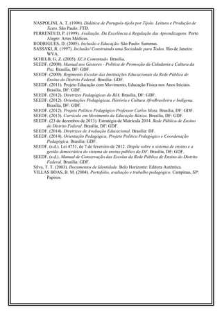 NASPOLINI, A. T. (1996). Didática de Poruguês-tijolo por Tijolo. Leitura e Produção de 
Texto. São Paulo: FTD. 
PERRENEUD, P. (1999). Avaliação. Da Excelência à Regulação das Aprendizagens. Porto 
Alegre: Artes Médicas. 
RODRIGUES, D. (2005). Inclusão e Educação. São Paulo: Summus. 
SASSAKI, R. (1997). Inclusão/ Construindo uma Sociedade para Todos. Rio de Janeiro: 
WVA. 
SCHELB, G. Z. (2005). ECA Comentado. Brasília. 
SEEDF. (2008). Manual aos Gestores - Política de Promoção da Cidadania e Cultura da 
Paz. Brasília, DF: GDF. 
SEEDF. (2009). Regimento Escolar das Instituições Educacionais da Rede Pública de 
Ensino do Distrito Federal. Brasília: GDF. 
SEEDF. (2011). Projeto Educação com Movimento, Educação Física nos Anos Iniciais. 
Brasília, DF: GDF. 
SEEDF. (2012). Diretrizes Pedagógicas do BIA. Brasília, DF: GDF. 
SEEDF. (2012). Orientações Pedagógicas, História e Cultura AfroBrasileira e Indígena. 
Brasília, DF: GDF. 
SEEDF. (2012). Projeto Político Pedagógico Professor Carlos Mota. Brasília, DF: GDF. 
SEEDF. (2013). Currículo em Movimento da Educação Básica. Brasília, DF: GDF. 
SEEDF. (23 de dezembro de 2013). Estratégia de Matrícula 2014. Rede Pública de Ensino 
do Distrito Federal. Brasília, DF: GDF. 
SEEDF. (2014). Diretrizes de Avaliação Educacional. Brasília: DF. 
SEEDF. (2014). Orientação Pedagógica, Projeto Político Pedagógico e Coordenação 
Pedagógica. Brasília: GDF. 
SEEDF. (s.d.). Lei 4751, de 7 de fevereiro de 2012. Dispõe sobre o sistema de ensino e a 
gestão democrática do sistema de ensino público do DF. Brasília, DF: GDF. 
SEEDF. (s.d.). Manual de Conservação das Escolas da Rede Pública de Ensino do Distrito 
Federal. Brasília: GDF. 
Silva, T. T. (2003). Documentos de Identidade. Belo Horizonte: Editora Autêntica. 
VILLAS BOAS, B. M. (2004). Portofólio, avaliação e trabalho pedagógico. Campinas, SP: 
Papiros. 
