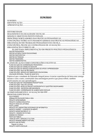 SUMÁRIO 
SUMÁRIO..........................................................................................................................................2 
IDENTIFICAÇÃO..............................................................................................................................3 
APRESENTAÇÃO.............................................................................................................................4 
..........................................................................................................................................................10 
..........................................................................................................................................................11 
HISTORICIDADE............................................................................................................................12 
DIAGNÓSTICO DA REALIDADE ESCOLAR.............................................................................14 
MISSÃO E OBJETIVOS INSTITUCIONAIS.................................................................................24 
PRINCÍPIOS NORTEADORES DAS PRÁTICAS PEDAGÓGICAS............................................29 
CONCEPÇÕES TEÓRICAS FUNDAMENTADORAS DAS PRÁTICAS PEDAGÓGICAS.......33 
ORGANIZAÇÃO DO TRABALHO PEDAGÓGICO DA ESCOLA.............................................35 
CONCEPÇÕES, PRÁTICAS E ESTRATÉGIAS DE AVALIAÇÃO.............................................47 
ORGANIZAÇÃO CURRICULAR..................................................................................................52 
PLANO PARA IMPLEMENTAÇÃO DO PROJETO POLÍTICO PEDAGÓGICO.............57 
GESTÃO PEDAGÓGICA.............................................................................................................................................................. 57 
GESTÃO DE RESULTADOS EDUCACIONAIS............................................................................................................................ 58 
GESTÃO PARTICIPATIVA........................................................................................................................................................... 59 
GESTÃO DE PESSOAS............................................................................................................................................................... 60 
GESTÃO FINANCEIRA................................................................................................................................................................ 62 
GESTÃO ADMINISTRATIVA........................................................................................................................................................ 63 
PLANOS DE AÇÃO COMO CONSTRUÇÕES COLETIVAS......................................................64 
PLANO DE AÇÃO DA COORDENAÇÃO PEDAGÓGICA............................................................................................................ 64 
PLANO DE AÇÃO DO CONSELHO ESCOLAR........................................................................................................................... 70 
PLANO DE AÇÃO DO SERVIÇO ESPECIALIZADO DE APOIO À APRENDIZAGEM ................................................................72 
PLANO DE AÇÃO: SALA DE RECURSOS.................................................................................................................................. 75 
PLANO DE AÇÃO: SERVIÇO DE ORIENTAÇÃO EDUCACIONAL.............................................................................................80 
EDUCAÇÃO INTEGRAL / PLANO DE AÇÃO 2014...................................................................................................................... 83 
Espera-se que o estudante da Educação Integral possa vivenciar experiências de bem-estar consigo 
mesmo e com o outro, construindo uma autoimagem positiva que possa refletir, também 
positivamente em suas aprendizagens..............................................................................................87 
PLANO DE AÇÃO DE FUNCIONÁRIOS READAPTADOS.......................................................................................................... 88 
PLANO DE AÇÃO / SALA DE LEITURA....................................................................................................................................... 88 
PLANO DE AÇÃO: APOIO AO PROJETO INTERVENTIVO E QUESTÕES DISCIPLINARES....................................................89 
PLANO DE AÇÃO: RECEPÇÃO/ MECANOGRAFIA................................................................................................................... 90 
PLANO DE AÇÃO: COORDENAÇÃO DE ALIMENTAÇÃO ESCOLAR........................................................................................91 
ACOMPANHAMENTO E AVALIAÇÃO DO PPP........................................................................93 
PROJETOS ESPECÍFICOS.............................................................................................................94 
AULA PASSEIO............................................................................................................................................................................ 94 
SEMANA DE EDUCAÇÃO PARA A VIDA.................................................................................................................................... 96 
PROJETO AFRICANIDADE......................................................................................................................................................... 97 
PROJETO COZINHA EDUCATIVA.............................................................................................................................................. 98 
PROJETO RODA DE LEITORES............................................................................................................................................... 103 
FESTA JUNINA.......................................................................................................................................................................... 105 
PROJETO DO LABORATÓRIO INTEGRADO DE INFORMÁTICA............................................................................................106 
PROJETO XADREZ – O ESPORTE DA MENTE....................................................................................................................... 109 
PROJETO NOSSO RECREIO É 10 !......................................................................................................................................... 114 
PROJETO CIDADÃO DO FUTURO.......................................................................................................................................... 118 
SEMANA DA CRIANÇA.............................................................................................................................................................. 121 
FESTA DA FAMÍLIA................................................................................................................................................................... 122 
FEIRA DE ARTE, CIÊNCIAS E CULTURA................................................................................................................................ 123 
PROJETO REMANEJAMENTO NATURAL................................................................................................................................ 124 
PROJETO ASA DE PAPEL........................................................................................................................................................ 127 
Viajando na Leitura .............................................................................................................................................................. 127 
PROJETO HORTA ESCOLAR................................................................................................................................................... 129 
 