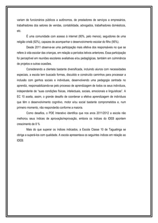 variam de funcionários públicos a autônomos, de prestadores de serviços a empresários, 
trabalhadores dos setores de vendas, contabilidade, advogados, trabalhadores domésticos, 
etc. 
É uma comunidade com acesso à internet (80%, pelo menos), seguidores de uma 
religião cristã (92%), capazes de acompanhar o desenvolvimento escolar do filho (95%). 
Desde 2011 observa-se uma participação mais efetiva dos responsáveis no que se 
refere à vida escolar das crianças, em relação a períodos letivos anteriores. Essa participação 
foi perceptível em reuniões escolares avaliativas e/ou pedagógicas, também em culminância 
de projetos e outras ocasiões. 
Considerando a clientela bastante diversificada, incluindo alunos com necessidades 
especiais, a escola tem buscado formas, discutido e construído caminhos para processar a 
inclusão com ganhos sociais e individuais, desenvolvendo uma pedagogia centrada no 
aprendiz, responsabilizando-se pelo processo de aprendizagem de todos os seus indivíduos, 
independente de “suas condições físicas, intelectuais, sociais, emocionais e linguísticas”. A 
EC 10 aceita, assim, o grande desafio de coordenar a efetiva aprendizagem de indivíduos 
que têm o desenvolvimento cognitivo, motor e/ou social bastante comprometidos e, num 
primeiro momento, não responderão conforme a maioria. 
Como desafios, o PDE Interativo identifica que nos anos 2011/2012 a escola não 
melhorou seus índices de aprovação/reprovação, embora os índices do IDEB apontem 
crescimento de 8 % 
Mais do que superar os índices indicados, a Escola Classe 10 de Taguatinga se 
obriga a superá-los com qualidade. A escola apresentava os seguintes índices em relação ao 
IDEB: 
 