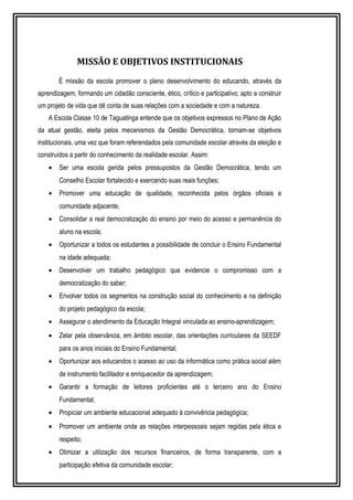 MISSÃO E OBJETIVOS INSTITUCIONAIS 
É missão da escola promover o pleno desenvolvimento do educando, através da 
aprendizagem, formando um cidadão consciente, ético, crítico e participativo; apto a construir 
um projeto de vida que dê conta de suas relações com a sociedade e com a natureza. 
A Escola Classe 10 de Taguatinga entende que os objetivos expressos no Plano de Ação 
da atual gestão, eleita pelos mecanismos da Gestão Democrática, tornam-se objetivos 
institucionais, uma vez que foram referendados pela comunidade escolar através da eleição e 
construídos a partir do conhecimento da realidade escolar. Assim: 
· Ser uma escola gerida pelos pressupostos da Gestão Democrática, tendo um 
Conselho Escolar fortalecido e exercendo suas reais funções; 
· Promover uma educação de qualidade, reconhecida pelos órgãos oficiais e 
comunidade adjacente; 
· Consolidar a real democratização do ensino por meio do acesso e permanência do 
aluno na escola; 
· Oportunizar a todos os estudantes a possibilidade de concluir o Ensino Fundamental 
na idade adequada; 
· Desenvolver um trabalho pedagógico que evidencie o compromisso com a 
democratização do saber; 
· Envolver todos os segmentos na construção social do conhecimento e na definição 
do projeto pedagógico da escola; 
· Assegurar o atendimento da Educação Integral vinculada ao ensino-aprendizagem; 
· Zelar pela observância, em âmbito escolar, das orientações curriculares da SEEDF 
para os anos iniciais do Ensino Fundamental; 
· Oportunizar aos educandos o acesso ao uso da informática como prática social além 
de instrumento facilitador e enriquecedor da aprendizagem; 
· Garantir a formação de leitores proficientes até o terceiro ano do Ensino 
Fundamental; 
· Propiciar um ambiente educacional adequado à convivência pedagógica; 
· Promover um ambiente onde as relações interpessoais sejam regidas pela ética e 
respeito; 
· Otimizar a utilização dos recursos financeiros, de forma transparente, com a 
participação efetiva da comunidade escolar; 
 