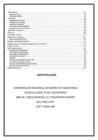 APÊNDICE.....................................................................................................................................132 
Regimento Interno...................................................................................................................................................................... 132 
PLANO DE GESTÃO.................................................................................................................................................................. 137 
ANEXOS .......................................................................................................................................142 
ASSEMBLÉIA ESCOLAR........................................................................................................................................................... 142 
CONSELHO DE CLASSE........................................................................................................................................................... 143 
CONSELHO ESCOLAR.............................................................................................................................................................. 145 
EDUCAÇÃO COM MOVIMENTO:.............................................................................................................................................. 147 
Educação Física nos Anos Iniciais.............................................................................................................................................. 147 
APRESENTAÇÃO:........................................................................................................................148 
Histórico..........................................................................................................................................150 
JUSTIFICATIVA...........................................................................................................................151 
OBJETIVO GERAL.......................................................................................................................151 
OBJETIVOS ESPECÍFICOS....................................................................................................................................................... 151 
PERFIL DO PROFESSOR.............................................................................................................152 
Organização do trabalho pedagógico do professor.........................................................................152 
EXECUÇÃO...................................................................................................................................153 
METODOLOGIA...........................................................................................................................153 
ABORDAGEM PEDAGÓGICA.................................................................................................................................................... 154 
AVALIAÇÃO DO ESTUDANTE................................................................................................................................................... 154 
AVALIAÇÃO DO PROFESSOR.................................................................................................................................................. 155 
AVALIAÇÃO DO PROJETO....................................................................................................................................................... 155 
PROERD.................................................................................................................................................................................... 155 
SEMANA DE EDUCAÇÃO PARA A VIDA.................................................................................................................................. 157 
Lei 11.988, de 27 de julho de 2009............................................................................................................................................. 157 
SERVIÇO DE ORIENTAÇÃO EDUCACIONAL.......................................................................................................................... 158 
ANEXOS DO PLANO DE AÇÃO................................................................................................................................................ 158 
BIBLIOGRAFIA............................................................................................................................161 
IDENTIFICAÇÃO 
COORDENAÇÃO REGIONAL DE ENSINO DE TAGUATINGA 
ESCOLA CLASSE 10 DE TAGUATINGA 
QSD 18 / ÁREA ESPECIAL 23 /TAGUATINGA NORTE 
(61) 3901-6781 
CEP: 72020-180 
 