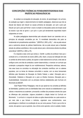 CONCEPÇÕES TEÓRICAS FUNDAMENTADORAS DAS 
PRÁTICAS PEDAGÓGICAS 
Ao analisar as concepções de educação, de ensino, de aprendizagem, de currículo, 
de avaliação que regem o desenvolvimento do trabalho pedagógico, observa-se que não se 
discute tais tópicos sem discutir as causas primeiras da educação: por quê e para quê. 
Discutir por quê e para quê formar o aluno é ampliar as discussões acerca da função social 
da escola e que não se ignore: o por quê e o para quê devidamente respondidos trazem 
subjacentes um como. 
As ações pedagógicas desenvolvidas pelo educador devem ser coerentes com os 
princípios de educação concebidos por ele. “A moralidade democrática não pode se 
fundamentar em procedimentos autoritários. ” (GENTILLI, 2003, p.93); “...não se pode educar 
para a autonomia através de práticas heterônomas, não se pode educar para a liberdade 
através de práticas autoritárias e não se pode educar para a democracia através de práticas 
autocráticas” (GENTILLI, 2003, p.75). 
É a resposta a esse como que conduz a Gentilli: a prática do professor mais que o 
conteúdo em si, é instrumento de ensino (2003, p.95). Assim, a busca da instituição tem sido 
no sentido de alinhar teoria e prática, de superar a visão tradicional do currículo, onde este se 
configura como uma lista de conteúdos a serem desenvolvidos, e vivenciar um currículo que 
contemple a perspectiva integral do ser multidimensional. Perspectiva ambiciosa, sabe-se, 
mas essa busca se concretiza na articulação dos conteúdos científicos com os saberes 
populares, com os temas de interesse comunitário e escolar, com os eixos transversais 
definidos pela Secretaria de Educação do Distrito Federal, a saber: Educação para a 
Diversidade. Cidadania e Educação em e para os Direitos Humanos, Educação para a 
Sustentabilidade. Consonante com os princípios teóricos estabelecidos pelo Currículo em 
Movimento da SEE/DF. 
Este Projeto Político Pedagógico, mais do que apoiar-se nos conceitos já definidos 
de identidades, questiona como as identidades tidas como naturais se estabeleceram e que 
valores e mecanismos as sustentam, provocando a análise dos processos através dos quais 
as diferenças são produzidas. Julga-se procedente a citação textual do Currículo em 
Movimento: “o currículo é o conjunto de todas as ações desenvolvidas na e pela escola ou 
por meio dela e que formam o indivíduo, organizam seus conhecimentos, suas 
aprendizagens e interferem na constituição do seu ser como pessoa. É tudo o que se faz na 
escola, não apenas o que se aprende, mas a forma como aprende, como é avaliado, tratado. 
 