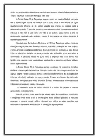 Assim, todos os temas tradicionalmente escolares e os temas da vida atual são importantes e 
compõe o currículo escolar sem hierarquia entre eles. ” 
A Escola Classe 10 de Taguatinga assume, assim, um trabalho filiado à crença de 
que a aprendizagem ocorre na interação com o outro; onde o erro decorre da lógica 
(qualitativamente diferente da do adulto) utilizada pela criança na resposta dada a 
determinada questão. O erro ai é percebido como elemento natural do desenvolvimento do 
indivíduo e não mais é visto como um vilão a ser evitado. Dessa forma, o erro, se 
devidamente trabalhado pelo professor, conduz à incorporação de novos elementos à 
representação anterior. 
Orientada pelo Currículo em Movimento a EC10 de Taguatinga adota a noção de 
Educação Integral para além do tempo ampliado, buscando contemplar em seus projetos, 
eventos, práticas pedagógicas cotidianas e desenvolvimento dos conteúdos, a ideia de que 
todas as atividades ofertadas no espaço escolar são “entendidas como educativas e 
curriculares”. A Educação Integral na EC10 pensa a ampliação não só do tempo, mas 
também dos espaços e das oportunidades equilibrando os aspectos cognitivos, afetivos, 
sociais e psicomotores. 
A Escola Classe 10 de Taguatinga pensa a avaliação na perspectiva formativa, 
conforme orientado pela Secretaria de Educação e discorrido de forma pormenorizada em 
capítulo próprio. Faz-se necessário afirmar a intencionalidade formativa das avaliações (em 
todos os três níveis) realizadas no espaço escolar. O mero recolhimento dos dados não 
contempla a educação que se deseja encampar. É clara a necessidade de discutir os dados e 
índices apresentados com vistas a intervenção. 
A intervenção sobre os dados colhidos é o motivo dos projetos e eventos 
apresentados neste documento. 
Assumir, portanto, que o aprendiz age sobre o objeto do conhecimento, organizando 
e integrando novos dados e que o erro faz parte desse processo possibilita à instituição 
encampar o presente projeto político colocando em prática as ações descritas, que 
encontram-se plenamente alinhadas com as concepções aqui expressas. 
 