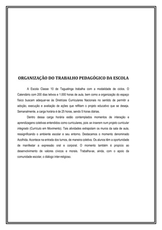 ORGANIZAÇÃO DO TRABALHO PEDAGÓGICO DA ESCOLA 
A Escola Classe 10 de Taguatinga trabalha com a modalidade de ciclos. O 
Calendário com 200 dias letivos e 1.000 horas de aula, bem como a organização do espaço 
físico buscam adequar-se às Diretrizes Curriculares Nacionais no sentido de permitir a 
adoção, execução e avaliação de ações que reflitam o projeto educativo que se deseja. 
Semanalmente, a carga horária é de 25 horas, sendo 5 horas diárias. 
Dentro dessa carga horária estão contemplados momentos de interação e 
aprendizagens coletivas entendidos como curriculares, pois se inserem num projeto curricular 
integrado (Currículo em Movimento). Tais atividades extrapolam os muros da sala de aula, 
ressignificando o ambiente escolar e seu entorno. Destacamos o momento denominado 
Acolhida. Acontece na entrada dos turnos, de maneira coletiva. Os alunos têm a oportunidade 
de manifestar a expressão oral e corporal. O momento também é propício ao 
desenvolvimento de valores cívicos e morais. Trabalha-se, ainda, com o apoio da 
comunidade escolar, o diálogo inter-religioso. 
 