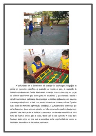 A comunidade tem a oportunidade de participar da organização pedagógica da 
escola em momentos específicos de avaliação, de reunião de pais, de realização do 
Conselho e/ou Assembleia Escolar. Além desses momentos, outros podem surgir em função 
do conteúdo desenvolvido pela escola junto aos estudantes. O que interessa à escola é 
garantir momentos de participação da comunidade no cotidiano pedagógico, pois sabemos 
que essa participação não se dará, num primeiro momento, de forma espontânea. É preciso 
que a escola crie momentos e provoque a participação. A EC10 acredita na contribuição que 
as famílias podem dar ao processo educativo em todos os momentos, desde o planejamento, 
passando pela execução até a avaliação. A valorização dos saberes comunitários é outra 
forma de trazer as famílias para a escola, “dando voz” a esse segmento. A escola deve 
funcionar, assim, como um local onde a comunidade tenha a oportunidade de exercer as 
habilidades democráticas de discussão e participação. 
 
