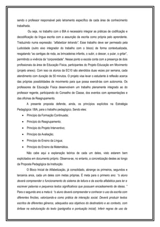 sendo o professor responsável pelo letramento específico de cada área de conhecimento 
trabalhada. 
Ou seja, no trabalho com o BIA é necessário integrar as práticas de codificação e 
decodificação da língua escrita com a assunção da escrita como própria pelo aprendente. 
Traduzindo numa expressão: “alfabetizar letrando”. Esse trabalho deve ser permeado pela 
Ludicidade (outro eixo integrador do trabalho com o bloco) de forma contextualizada, 
resgatando “as cantigas de roda, as brincadeiras infantis, o subir, o descer, o pular, o gritar”, 
permitindo a vivência da “corporeidade”. Nesse ponto a escola conta com a presença de dois 
profissionais da área de Educação Física, participantes do Projeto Educação em Movimento 
(projeto anexo). Com isso os alunos da EC10 são atendidos duas vezes por semana, cada 
atendimento com duração de 50 minutos. O projeto visa levar o estudante à reflexão acerca 
das próprias possibilidades de movimento para que possa exercê-las com autonomia. Os 
professores de Educação Física desenvolvem um trabalho plenamente integrado ao do 
professor regente, participando do Conselho de Classe, dos eventos com apresentações e 
das oficinas de Reagrupamento. 
A presente proposta defende, ainda, os princípios explícitos na Estratégia 
Pedagógica / BIA, para o trabalho pedagógico. Sendo eles: 
· Princípio da Formação Continuada; 
· Princípio do Reagrupamento; 
· Princípio do Projeto Interventivo; 
· Princípio da Avaliação; 
· Princípio do Ensino da Língua; 
· Princípio do Ensino da Matemática. 
Não cabe aqui a explanação teórica de cada um deles, visto estarem bem 
explicitados em documento próprio. Observa-se, no entanto, a concretização destes ao longo 
da Proposta Pedagógica da Instituição. 
O Bloco Inicial de Alfabetização, já consolidado, abrange os primeiros, segundos e 
terceiros anos, cada um deles com metas próprias. É meta para o primeiro ano: “o aluno 
deverá compreender o funcionamento do sistema de leitura e da escrita alfabética para ler e 
escrever palavras e pequenos textos significativos que possuam encadeamento de ideias. ” 
Para o segundo ano a meta é: “o aluno deverá compreender e conhecer o uso da escrita com 
diferentes fincões, valorizando-a como prática de interação social. Deverá produzir textos 
escritos de diferentes gêneros, adequados aos objetivos do destinatário e ao contexto, com 
ênfase na estruturação do texto (parágrafos e pontuação inicial). Inferir regras de uso da 
 