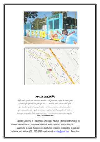 APRESENTAÇÃO 
“Um galo sozinho não tece uma manhã: /ele precisará sempre de outros galos. 
/De um que apanhe esse grito que ele/ e o lance a outro; de um outro galo / 
que apanhe o grito de um galo antes /e o lance a outro; e de outros galos/ 
que com muitos outros galos se cruzem /os fios de sol de seus gritos de galo, / 
para que a manhã, desde uma teia tênue,/ se vá tecendo, entre todos os galos.” 
João Cabral de Melo Neto 
A Escola Classe 10 de Taguatinga é uma escola inclusiva e oferece à comunidade na 
qual está inserida Ensino Fundamental de 9 anos, séries iniciais e Educação Integral. 
Atualmente a escola funciona em dois turnos: matutino e vespertino e pode ser 
contatada pelo telefone (061) 3901-6781 e pelo e-mail ec10tag@gmail.com . Além disso, 
 