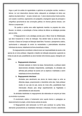 língua a partir da análise de regularidades e aplicá-las em produções escritas, revisões e 
leituras. Ler com desenvoltura diversos textos, adequando as estratégias de leitura aos 
objetivos da própria leitura. ”. Já para o terceiro ano, “o aluno deverá produzir textos escritos, 
com coesão e coerência, organizando-o em parágrafos, empregando regras de pontuação e 
ortográficas aproximando-se das convenções gráficas; ler diversos gêneros textuais, com 
fluência e compreensão. ” 
Os quartos e quintos anos estão legalmente inseridos na proposta dos ciclos. 
Buscam, no entanto, a consolidação e formas criativas de efetivar as estratégias previstas 
para os ciclos. 
O Reagrupamento é uma estratégia prevista para o Bloco Inicial de Alfabetização, 
que deve incorporar-se à rotina da instituição. Visa atender todos os alunos dos ciclos, 
incluindo a Classe de Correção de Distorção Idade-Série. Favorece o planejamento coletivo, 
oportunizando a adequação do ensino às necessidades e potencialidades educativas 
individuais dos alunos, trabalhando de forma diversificada e lúdica. 
Os reagrupamentos concretizam a ideia do aluno ser responsabilidade da escola e não 
apenas de um único professor, integrando o trabalho da instituição educacional, superando os 
limites da sala de aula, possibilitando ao aluno transitar entre diversos grupos, interagindo com 
todos. 
a. Reagrupamento intraclasse: 
Atividade realizada no interior da classe. Semanalmente, o professor estará 
desenvolvendo atividades independentes, autodirigidas. As atividades são 
definidas pelo professor de acordo com os objetivos e habilidades a serem 
trabalhadas de forma diversificada. 
b. Reagrupamento interclasse: 
Atividades para atendimento aos alunos da mesma etapa ou entre as 
diferentes etapas, proporcionando o intercâmbio entre eles. Cada professor 
recebe em sua sala de aula, alunos de níveis afins, possibilitando fazer 
intervenções eficazes para atingir especificamente as fragilidades e 
potencialidades de cada educando. 
As atividades trabalhadas no reagrupamento são elaboradas em conjunto por todos 
os envolvidos no processo. 
O envolvimento coletivo é fundamental como suporte técnico e pedagógico ao 
desenvolvimento do projeto, unindo diversos setores da escola. 
O Reagrupamento está estruturado na EC10 para acontecer às quintas feiras, 
alternando quinzenalmente as modalidades interclasse e intraclasse. Envolve o atendimento 
 