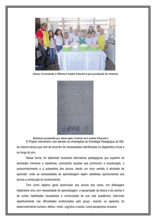Alunos vivenciando a Oficina Cozinha Educativa para produção de relatório. 
Relatório produzido por aluno após vivência na Cozinha Educativa 
O Projeto Interventivo visa atender às orientações da Estratégia Pedagógica do BIA, 
ao mesmo tempo que vem de encontro às necessidades identificadas no diagnóstico inicial e 
ao longo do ano. 
Dessa forma, foi elaborado buscando alternativas pedagógicas que superem as 
atividades rotineiras e repetitivas, priorizando aquelas que promovam a socialização, o 
autoconhecimento e a autoestima dos alunos, dando um novo sentido à atividade de 
aprender, onde as necessidades de aprendizagem sejam satisfeitas oportunizando aos 
alunos a construção do conhecimento. 
Tem como objetivo geral oportunizar aos alunos dos ciclos, em defasagem 
idade/série e/ou com necessidade de aprendizagem, a apropriação da leitura e da escrita e 
de outras habilidades necessárias à continuidade de sua vida acadêmica, intervindo 
assertivamente nas dificuldades evidenciadas pelo grupo, visando os aspectos do 
desenvolvimento humano: afetivo, motor, cognitivo e social, numa perspectiva inclusiva. 
 