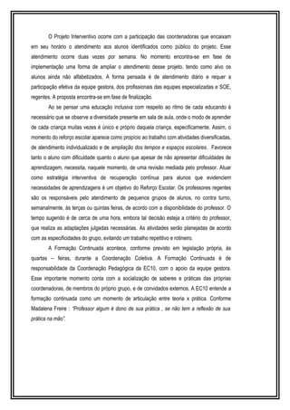 O Projeto Interventivo ocorre com a participação das coordenadoras que encaixam 
em seu horário o atendimento aos alunos identificados como público do projeto. Esse 
atendimento ocorre duas vezes por semana. No momento encontra-se em fase de 
implementação uma forma de ampliar o atendimento desse projeto, tendo como alvo os 
alunos ainda não alfabetizados. A forma pensada é de atendimento diário e requer a 
participação efetiva da equipe gestora, dos profissionais das equipes especializadas e SOE, 
regentes. A proposta encontra-se em fase de finalização. 
Ao se pensar uma educação inclusiva com respeito ao ritmo de cada educando é 
necessário que se observe a diversidade presente em sala de aula, onde o modo de aprender 
de cada criança muitas vezes é único e próprio daquela criança, especificamente. Assim, o 
momento do reforço escolar aparece como propício ao trabalho com atividades diversificadas, 
de atendimento individualizado e de ampliação dos tempos e espaços escolares. Favorece 
tanto o aluno com dificuldade quanto o aluno que apesar de não apresentar dificuldades de 
aprendizagem, necessita, naquele momento, de uma revisão mediada pelo professor. Atuar 
como estratégia interventiva de recuperação contínua para alunos que evidenciem 
necessidades de aprendizagens é um objetivo do Reforço Escolar. Os professores regentes 
são os responsáveis pelo atendimento de pequenos grupos de alunos, no contra turno, 
semanalmente, às terças ou quintas feiras, de acordo com a disponibilidade do professor. O 
tempo sugerido é de cerca de uma hora, embora tal decisão esteja a critério do professor, 
que realiza as adaptações julgadas necessárias. As atividades serão planejadas de acordo 
com as especificidades do grupo, evitando um trabalho repetitivo e rotineiro. 
A Formação Continuada acontece, conforme previsto em legislação própria, às 
quartas – feiras, durante a Coordenação Coletiva. A Formação Continuada é de 
responsabilidade da Coordenação Pedagógica da EC10, com o apoio da equipe gestora. 
Esse importante momento conta com a socialização de saberes e práticas das próprias 
coordenadoras, de membros do próprio grupo, e de convidados externos. A EC10 entende a 
formação continuada como um momento de articulação entre teoria x prática. Conforme 
Madalena Freire : “Professor algum é dono de sua prática , se não tem a reflexão de sua 
prática na mão”. 
 