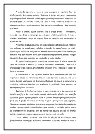A avaliação apresenta-se como o mais abrangente e importante fator de 
aperfeiçoamento do processo educativo. Ultrapassa a simples aferição do conhecimento 
adquirido pelos alunos, apontando também e principalmente, para o sucesso ou as falhas do 
ensino oferecido. É fundamental portanto, que ocorra de forma permanente, como indicador 
seguro dos caminhos a seguir, correções a fazer, aprimoramentos a buscar e do crescimento 
já alcançado. 
Avaliar é também, buscar subsídios para a prática docente e administrativa, 
indicando a importância da manutenção ou mudança de estratégias, redefinição de metas e 
objetivos, possibilitando corrigir no processo, falhas ou disfunções que comprometam o 
sucesso escolar. 
A Secretaria de Educação amplia, em suas diretrizes a noção de avaliação, indo além 
das avaliações da aprendizagem, pedindo a articulação das avaliações em três níveis: 
aprendizagem, institucional e larga escala. Adota-se nessa articulação a função da avaliação 
formativa, onde, além de colher dados, além de se analisar o produto final, têm-se a intenção 
interventiva. É com essa concepção que a instituição de ensino trabalha. 
Por ser um processo contínuo, sistemático e intrínseco ao ato de educar, a avaliação 
deve ser planejada e norteada por critérios previamente estabelecidos, conhecidos e 
entendidos por todos, visto que, o resultado final reflete sem dúvida o fracasso ou sucesso de 
todos os envolvidos. 
A Escola Classe 10 de Taguatinga entende que a compreensão por parte dos 
responsáveis acerca dos instrumentos utilizados no ato de avaliar é essencial para que o 
mesmo torne-se coparticipante no desenvolvimento escolar do aluno e se compromete a 
oportunizar, viabilizar e incentivar práticas efetivas de participação desse segmento na 
construção da gestão democrática. 
Oportunizar às famílias informações e esclarecimentos acerca da organização do 
trabalho pedagógico, dos procedimentos, critérios e instrumentos adotados para avaliação 
dos alunos, garantir a presença desses atores no conselho de classe participativo conforme 
prevê a lei da gestão democrática são formas de gerar o protagonismo desse segmento. 
Atitudes com as quais, a instituição de ensino se compromete. Para tanto são realizadas as 
reuniões com responsáveis bimestralmente onde se comunica os resultados aferidos acerca 
da aprendizagem dos estudantes, onde se discute esse resultado baseado nos critérios 
definidos e se planeja ações para que o estudante alcance a meta planejada. 
Embora ocorram momentos específicos de aferição da aprendizagem para 
planejamento de intervenções, a avaliação permeia todo o processo educativo e busca a 
 