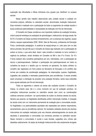superação das dificuldades e falhas individuais e/ou grupais que interferem no sucesso 
escolar. 
Nesse sentido todo trabalho desenvolvido pela unidade escolar é avaliado em 
momentos próprios, definidos no calendário escolar, denominados Avaliação Institucional. 
Esse momento é realizado com a participação de todos os segmentos da unidade escolar e 
busca evidenciar potencialidades e necessidades da instituição com fins de intervenção. 
O Conselho de Classe constitui-se uma importante instância de avaliação formativa, 
onde é possível entrelaçar as avaliações de aprendizagem, institucional e de larga escala. Na 
EC10 o Conselho de Classe acontece bimestralmente, com a presença dos regentes, equipe 
diretiva, equipes especializadas (SOE, SEAA, Sala de Recursos), professores de Educação 
Física, coordenação pedagógica. A ausência de espaço-tempo e o zelo para com os dias 
letivos previstos não permite que o Conselho de Classe seja realizado com a participação de 
ambos os turnos, o que seria ideal. Assim, cada conselho é realizado no turno contrário à 
regência do professor, sendo divididos em Conselho do BIA e dos 4°e 5°anos. Os 4°e 
5°anos realizam dois conselhos participativos por ano, intercalados, com a participação de 
alunos e pais/responsáveis. Viabilizar a participação dos pais/responsáveis em todos os 
conselhos da escola é o desafio que no momento se apresenta. Os dados colhidos no 
conselho são registrados em ficha própria da Secretaria de Educação e em portfólio das 
turmas aos cuidados da coordenação pedagógica. As observações, queixas, fragilidades, 
sugestões são anotadas e retomadas posteriormente para providências. A escola acredita 
assim encampar a orientação de proceder uma avaliação formativa, sendo essa entendida 
como aquela realizada com fins de intervenção. 
Todos os segmentos e setores da escola são avaliados durante o Conselho de 
Classe, no entanto esse não é o único momento em que tal avaliação acontece. As 
avaliações institucionais previstas no calendário escolar bem como as coordenações 
coletivas semanais constituem –se oportunidades de avaliar os diversos setores da escola. 
Sempre que possível, as fragilidades identificadas sofrem intervenção imediata. A recepção 
da escola conta com um instrumento permanente de avaliação para a comunidade escolar. 
As fragilidades e as potencialidades apontadas são repassadas aos setores responsáveis, 
semanalmente, para as providências cabíveis. Os resultados coletados através dos diversos 
instrumentos de avaliação realizados junto aos diversos setores/segmentos da escola são 
tabulados e apresentados à comunidade nos momentos previstos no calendário escolar. 
Nesse momento a comunidade é ouvida e suas dúvidas, sugestões e/ou críticas são 
debatidas coletivamente. Os dados da Avaliação Institucional têm sido amplamente divulgado 
 