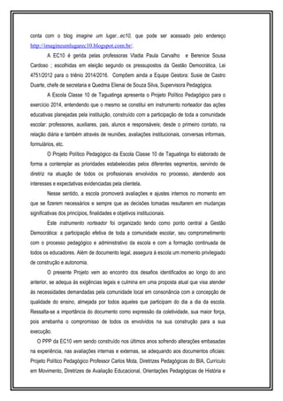 conta com o blog imagine um lugar...ec10, que pode ser acessado pelo endereço 
http://imagineumlugarec10.blogspot.com.br/. 
A EC10 é gerida pelas professoras Vladia Paula Carvalho e Berenice Sousa 
Cardoso ; escolhidas em eleição segundo os pressupostos da Gestão Democrática, Lei 
4751/2012 para o triênio 2014/2016. Compõem ainda a Equipe Gestora: Susie de Castro 
Duarte, chefe de secretaria e Quedma Elienai de Souza Silva, Supervisora Pedagógica. 
A Escola Classe 10 de Taguatinga apresenta o Projeto Político Pedagógico para o 
exercício 2014, entendendo que o mesmo se constitui em instrumento norteador das ações 
educativas planejadas pela instituição, construído com a participação de toda a comunidade 
escolar: professores, auxiliares, pais, alunos e responsáveis; desde o primeiro contato, na 
relação diária e também através de reuniões, avaliações institucionais, conversas informais, 
formulários, etc. 
O Projeto Político Pedagógico da Escola Classe 10 de Taguatinga foi elaborado de 
forma a contemplar as prioridades estabelecidas pelos diferentes segmentos, servindo de 
diretriz na atuação de todos os profissionais envolvidos no processo, atendendo aos 
interesses e expectativas evidenciadas pela clientela. 
Nesse sentido, a escola promoverá avaliações e ajustes internos no momento em 
que se fizerem necessários e sempre que as decisões tomadas resultarem em mudanças 
significativas dos princípios, finalidades e objetivos institucionais. 
Este instrumento norteador foi organizado tendo como ponto central a Gestão 
Democrática: a participação efetiva de toda a comunidade escolar, seu comprometimento 
com o processo pedagógico e administrativo da escola e com a formação continuada de 
todos os educadores. Além de documento legal, assegura à escola um momento privilegiado 
de construção e autonomia. 
O presente Projeto vem ao encontro dos desafios identificados ao longo do ano 
anterior, se adequa às exigências legais e culmina em uma proposta atual que visa atender 
às necessidades demandadas pela comunidade local em consonância com a concepção de 
qualidade do ensino, almejada por todos aqueles que participam do dia a dia da escola. 
Ressalta-se a importância do documento como expressão da coletividade, sua maior força, 
pois arrebanha o compromisso de todos os envolvidos na sua construção para a sua 
execução. 
O PPP da EC10 vem sendo construído nos últimos anos sofrendo alterações embasadas 
na experiência, nas avaliações internas e externas, se adequando aos documentos oficiais: 
Projeto Político Pedagógico Professor Carlos Mota, Diretrizes Pedagógicas do BIA, Currículo 
em Movimento, Diretrizes de Avaliação Educacional, Orientações Pedagógicas de História e 
 