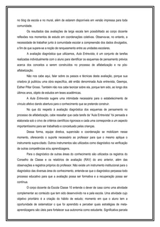 no blog da escola e no mural, além de estarem disponíveis em versão impressa para toda 
comunidade. 
Os resultados das avaliações de larga escala tem possibilitado ao corpo docente 
reflexões nos momentos de estudo em coordenações coletivas. Observa-se, no entanto, a 
necessidade de trabalhar junto à comunidade escolar a compreensão dos dados divulgados, 
a fim de que supere-se a noção de ranqueamento entre as unidades escolares. 
A avaliação diagnóstica que utilizamos, Aula Entrevista, é um conjunto de tarefas 
realizadas individualmente com o aluno para identificar os esquemas de pensamento prévios 
acerca dos conceitos a serem construídos no processo de alfabetização e na pós-alfabetização. 
Não nos cabe aqui, falar sobre os passos e técnicas desta avaliação, porque sua 
criadora já publicou uma obra específica, até então denominada Aula entrevista, Geempa, 
Esther Pillar Grossi. Também não nos cabe teorizar sobre ela, porque tem sido, ao longo dos 
últimos anos, objeto de estudos em teses acadêmicas. 
A Aula Entrevista sugere uma intimidade necessária para o estabelecimento de 
vínculo afetivo dando abertura para o conhecimento que se pretende construir. 
No que diz respeito à avaliação diagnóstica dos esquemas de pensamento no 
processo de alfabetização, cabe ressaltar que cada tarefa da “Aula Entrevista” foi pensada e 
elaborada sob o crivo de critérios científicos rigorosos e cada uma corresponde a um aspecto 
importantíssimo para ser trabalhado e conceituado pelas crianças. 
Dessa forma, equipe diretiva, supervisão e coordenação se mobilizam nesse 
momento, oferecendo o suporte necessário ao professor para que o mesmo aplique o 
instrumento supra-citado. Outros instrumentos são utilizados como diagnóstico na verificação 
de outras competências e/ou aprendizagens. 
Para o diagnóstico de outras áreas do conhecimento são utilizados os registros do 
Conselho de Classe e os relatórios de avaliação (RAV) do ano anterior, além das 
observações e registros próprios do professor. Não existe um instrumento institucional para o 
diagnóstico das diversas área do conhecimento, entende-se que o diagnóstico perpassa todo 
processo educativo para que a avaliação possa ser formativa e a recuperação possa ser 
contínua. 
O corpo docente da Escola Classe 10 entende o dever de casa como uma atividade 
complementar ao conteúdo que tem sido desenvolvido na e pela escola. Uma atividade cujo 
objetivo prioritário é a criação do hábito de estudo; momento em que o aluno tem a 
oportunidade de sistematizar o que foi aprendido e perceber quais estratégias de meta-aprendizagens 
são úteis para fortalecer sua autonomia como estudante. Significativa parcela 
 