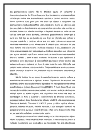 dos pais/responsáveis declarou não ter dificuldade alguma em acompanhar o 
desenvolvimento escolar dos filhos e elencaram o dever de casa como uma das estratégias 
utilizadas para realizar esse acompanhamento. Aproximar o cotidiano escolar do contexto 
familiar constitui-se outro ganho para uma escola que objetiva o protagonismo dos 
pais/responsáveis na educação dos filhos. É consenso do corpo docente que o dever de casa 
deve ser evitado nos finais de semana, pois nesse período a criança deve estar envolvida em 
atividades diversas com a família e/ou amigos. A frequência semanal das tarefas de casa 
varia de acordo com a idade da criança, aumentando gradativamente do primeiro para o 
quinto ano. Está claro que as atividades de casa devem ser retomadas pelo professor e 
corrigidas (quando for o caso) em sala de aula, pois assim obtém-se um retorno das 
habilidades desenvolvidas ou não pelo estudante. É consenso que a participação dos pais 
nesse momento limita-se a monitorar a realização desse dever de casa, estabelecendo uma 
rotina para sua realização com local adequado. A função do responsável pode estender-se 
para alguma orientação específica ou enriquecimento da atividade caso esse responsável 
sinta-se à vontade. O dever de casa, no entanto, não substitui a ação especializada e 
planejada de ensino do professor. É responsabilidade do professor fornecer ao aluno todo 
esclarecimento para a realização do dever de casa, indicando roteiro, bibliografia para 
pesquisa e sites na internet, quando necessário. É responsabilidade do aluno comprometer-se 
com a realização do dever de casa, mobilizando todo seu conhecimento e habilidades já 
adquiridas. 
Não há definição de um número de avaliações bimestrais, variando conforme a 
especificidade dos conteúdos e os objetivos a alcançar. Os professores têm autonomia para 
decidir seus critérios de avaliação dentro da legalidade e dos pressupostos teóricos definida 
pelas Diretrizes de Avaliação Educacional, triênio 2014/2016. A Escola Classe 10 zela pela 
manutenção de múltiplos instrumentos de avaliação, uma vez que a avaliação não devem se 
restringir apenas ao aspecto cognitivo, mas proporcionar uma análise mais ampla da 
aprendizagem, de forma a evidenciar o desenvolvimento de diferentes competências, 
exigidas por cada um deles. Os instrumentos utilizados pela EC10 estão contemplados nas 
Diretrizes de Avaliação Educacional / 2014/2016: provas, portfólios, registros reflexivos, 
pesquisas, trabalhos em grupos, trabalhos individuais, A auto avaliação é conduzida na 
perspectiva formativa. Ou seja, o educando é levado a refletir acerca do desempenho obtido 
e o que poderia ter auxiliado em um desempenho superior. 
A recuperação ocorre de forma paralela ao longo do processo sempre que o objetivo 
não for alcançado ou outras deficiências forem observadas. As intervenções são pontuais e 
realizadas imediatamente após a detecção de sua necessidade. Para tanto são utilizadas 
 
