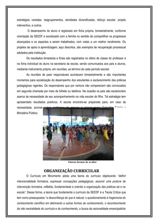 estratégias variadas: reagrupamentos, atividades diversificadas, reforço escolar, projeto 
interventivo, e outros. 
O desempenho do aluno é registrado em ficha própria, bimestralmente, conforme 
orientação da SEEDF e socializado com a família no sentido de compartilhar os progressos 
alcançados e os aspectos a serem trabalhados, com vistas a um melhor rendimento. Os 
projetos de apoio à aprendizagem, aqui descritos, são exemplos de recuperação processual 
adotados pela instituição. 
Os resultados bimestrais e finais são registrados no diário de classe do professor e 
na ficha individual do aluno na secretaria da escola, sendo comunicados aos pais e alunos, 
mediante instrumento próprio, em reuniões, ao término de cada período escolar. 
As reuniões de pais/ responsáveis acontecem bimestralmente e são importantes 
momentos para socialização do desempenho dos estudantes e esclarecimento das práticas 
pedagógicas vigentes. Os responsáveis que por ventura não comparecem são convocados 
em segunda chamada por meio de bilhete ou telefone. Na ocasião os pais são esclarecidos 
acerca da necessidade de seu acompanhamento na vida escolar do filho. Tal estratégia tem 
apresentado resultados positivos. A escola encontra-se preparada para, em caso de 
necessidade, acionar outras instâncias de amparo à criança como Conselho Tutelar e 
Ministério Público. 
Outras formas de avaliar 
ORGANIZAÇÃO CURRICULAR 
O Currículo em Movimento adota uma teoria do currículo objetivando “definir 
intencionalidade formativa, expressar concepções pedagógicas, assumir uma postura de 
intervenção formativa, refletida, fundamentada e orientar a organização das práticas da e na 
escola”. Dessa forma, a teoria que fundamenta o currículo da SEEDF é a Teoria Crítica que 
tem como pressupostos “a desconfiança do que é natural, o questionamento à hegemonia do 
conhecimento científico em detrimento a outras formas de conhecimento, o reconhecimento 
da não neutralidade do currículo e do conhecimento, a busca da racionalidade emancipatória 
 