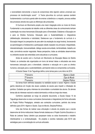 x racionalidade instrumental, a busca do compromisso ético ligando valores universais aos 
processos de transformação social”. A Teoria pós-critica do currículo aparece também 
fundamentando o currículo quando além de ensinar a tolerância e o respeito, provoca análise 
dos processos através dos quais as diferenças são produzidas. 
O Currículo em Movimento propõe uma maior integração entre os níveis do Ensino 
Fundamental e uma proposta de trabalho onde as diferentes áreas de conhecimento tenham 
sustentação nos eixos transversais (Educação para a Diversidade; Cidadania e Educação em 
e para os Direitos Humanos, Educação para a Sustentabilidade) e integradores 
(alfabetização, letramentos e ludicidade). Destaca-se que o fundamento do currículo é a 
Educação Integral (na perspectiva de para além da ampliação da carga horária), favorecendo 
as aprendizagens e fortalecendo a participação cidadã, baseado nos princípios: integralidade, 
intersetorialização, transversalidade, diálogo escola-comunidade, territorialidade, trabalho em 
rede, convivência escolar negociada. Nessa perspectiva, todas as atividades desenvolvidas 
no ambiente escolar são entendidas como educativas e curriculares. 
Ainda de acordo com o Currículo em Movimento da Educação Básica do Distrito 
Federal, os conteúdos são organizados em torno de temas/ ideias e articulados aos eixos 
transversais (educação para a diversidade, cidadania e educação em e para os direitos 
humanos, educação para a sustentabilidade), permeando todos os componentes curriculares. 
A Escola Classe 10 de Taguatinga definiu como temas para o ano letivo de 2014: 
1° bimestre Higiene e Saúde 
2° bimestre Copa do Mundo 
2°semestre Eleições/Política 
Os temas foram definidos baseados na realidade escolar e social. Higiene e Saúde 
ganha relevância em função dos atuais cuidados da escola para impedir a infestação de 
pombos. Cuidados que gerou interesse da comunidade e curiosidade dos alunos. Os demais 
temas são de interesse nacional e estará dominando a mídia ao longo dos meses. 
Conforme explicitado ao longo do presente documento, a Escola Classe 10 de 
Taguatinga desenvolve os eixos curriculares (transversais e integradores) de forma articulada 
ao Projeto Político Pedagógico, atrelado aos conteúdos curriculares, partindo dos temas 
definidos (para 2014: Higiene e Saúde, Copa do Mundo, Eleições/Política). 
Uma das formas de realizar essa articulação é através de projetos que a escola 
desenvolve de forma institucional. Nesse formato destaca-se o Projeto Cozinha Educativa e o 
Roda de Leitores/ Sarau Literário que perpassam todos os ciclos favorecendo o trabalho 
interdisciplinar e a contextualização. Os projetos e eventos realizados pela EC10 são 
estratégias para a concretização do currículo articulado. 
 