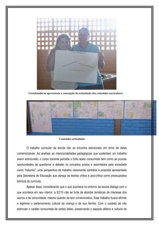 Coordenadoras apresentam a concepção da articulação dos conteúdos curriculares 
Conteúdos articulados 
O trabalho curricular da escola não se encontra estruturado em torno de datas 
comemorativas. Ao analisar as intencionalidades pedagógicas que sustentam um trabalho 
assim estruturado, o corpo docente percebe o forte apelo consumista bem como as poucas 
oportunidades de questionar e debater os conceitos postos e assimilados pela sociedade 
como “naturais”; uma perspectiva de trabalho claramente contrária à proposta apresentada 
pela Secretaria de Educação que abraça as teorias crítica e pós-crítica como pressupostos 
teóricos do currículo. 
Apesar disso, considerando que o que acontece no entorno da escola dialoga com o 
que acontece em seu interior, a EC10 não se furta de abordar temáticas de interesse dos 
alunos e da comunidade, mesmo quando de teor comemorativo. Esse trabalho busca afirmar 
e legitimar o pertencimento cultural da criança e de sua família. Com o cuidado de não 
estimular o caráter consumista de certas datas, preservando o aspecto afetivo e cultural de 
 