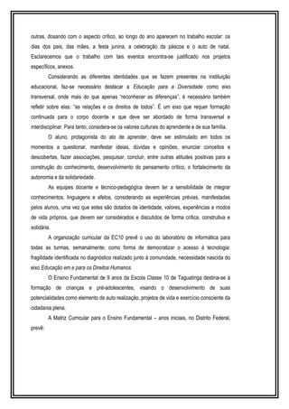 outras, dosando com o aspecto crítico, ao longo do ano aparecem no trabalho escolar: os 
dias dos pais, das mães, a festa junina, a celebração da páscoa e o auto de natal. 
Esclarecemos que o trabalho com tais eventos encontra-se justificado nos projetos 
específicos, anexos. 
Considerando as diferentes identidades que se fazem presentes na instituição 
educacional, faz-se necessário destacar a Educação para a Diversidade como eixo 
transversal, onde mais do que apenas “reconhecer as diferenças”, é necessário também 
refletir sobre elas: “as relações e os direitos de todos”. É um eixo que requer formação 
continuada para o corpo docente e que deve ser abordado de forma transversal e 
interdisciplinar. Para tanto, considera-se os valores culturais do aprendente e de sua família. 
O aluno, protagonista do ato de aprender, deve ser estimulado em todos os 
momentos a questionar, manifestar ideias, dúvidas e opiniões, enunciar conceitos e 
descobertas, fazer associações, pesquisar, concluir, entre outras atitudes positivas para a 
construção do conhecimento, desenvolvimento do pensamento crítico, o fortalecimento da 
autonomia e da solidariedade. 
As equipes docente e técnico-pedagógica devem ter a sensibilidade de integrar 
conhecimentos, linguagens e afetos, considerando as experiências prévias, manifestadas 
pelos alunos, uma vez que estes são dotados de identidade, valores, experiências e modos 
de vida próprios, que devem ser considerados e discutidos de forma crítica, construtiva e 
solidária. 
A organização curricular da EC10 prevê o uso do laboratório de informática para 
todas as turmas, semanalmente; como forma de democratizar o acesso à tecnologia: 
fragilidade identificada no diagnóstico realizado junto à comunidade, necessidade nascida do 
eixo Educação em e para os Direitos Humanos. 
O Ensino Fundamental de 9 anos da Escola Classe 10 de Taguatinga destina-se à 
formação de crianças e pré-adolescentes, visando o desenvolvimento de suas 
potencialidades como elemento de auto realização, projetos de vida e exercício consciente da 
cidadania plena. 
A Matriz Curricular para o Ensino Fundamental – anos iniciais, no Distrito Federal, 
prevê: 
 