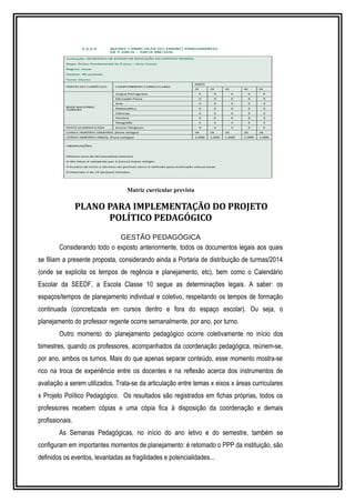 Matriz curricular prevista 
PLANO PARA IMPLEMENTAÇÃO DO PROJETO 
POLÍTICO PEDAGÓGICO 
GESTÃO PEDAGÓGICA 
Considerando todo o exposto anteriormente, todos os documentos legais aos quais 
se filiam a presente proposta, considerando ainda a Portaria de distribuição de turmas/2014 
(onde se explicita os tempos de regência e planejamento, etc), bem como o Calendário 
Escolar da SEEDF, a Escola Classe 10 segue as determinações legais. A saber: os 
espaços/tempos de planejamento individual e coletivo, respeitando os tempos de formação 
continuada (concretizada em cursos dentro e fora do espaço escolar). Ou seja, o 
planejamento do professor regente ocorre semanalmente, por ano, por turno. 
Outro momento do planejamento pedagógico ocorre coletivamente no início dos 
bimestres, quando os professores, acompanhados da coordenação pedagógica, reúnem-se, 
por ano, ambos os turnos. Mais do que apenas separar conteúdo, esse momento mostra-se 
rico na troca de experiência entre os docentes e na reflexão acerca dos instrumentos de 
avaliação a serem utilizados. Trata-se da articulação entre temas x eixos x áreas curriculares 
x Projeto Político Pedagógico. Os resultados são registrados em fichas próprias, todos os 
professores recebem cópias e uma cópia fica à disposição da coordenação e demais 
profissionais. 
As Semanas Pedagógicas, no início do ano letivo e do semestre, também se 
configuram em importantes momentos de planejamento: é retomado o PPP da instituição, são 
definidos os eventos, levantadas as fragilidades e potencialidades... 
 
