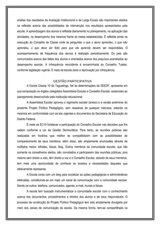 análise dos resultados da Avaliação Institucional e de Larga Escala são importantes aliados 
na reflexão acerca das possibilidades de intervenção nos resultados apresentados pela 
escola. A aprendizagem dos alunos é refletida diariamente no planejamento, na aplicação das 
atividades, no desempenho dos mesmos frente as metas estabelecidas. É refletida ainda na 
execução do Conselho de Classe onde as perguntas o que o aluno aprendeu, o que não 
aprendeu, o que deve ser feito para que ele aprenda devem ser respondidas. O 
acompanhamento de frequência dos alunos é realizado periodicamente. Os pais são 
comunicados acerca das faltas dos alunos e orientados acerca dos prejuízos acarretados ao 
desempenho escolar. A infrequência reincidente é encaminhada ao Conselho Tutelar, 
conforme legislação vigente. É meta da escola zerar a reprovação por infrequência. 
GESTÃO PARTICIPATIVA 
A Escola Classe 10 de Taguatinga, fiel às determinações da SEEDF, apresenta em 
sua composição os órgãos colegiados Assembleia Escolar e Conselho Escolar, essenciais ao 
planejamento desenvolvido pela instituição educacional. 
A Assembleia Escolar aprovou o regimento escolar (anexo) e a versão preliminar do 
presente Projeto Político Pedagógico, sem ressalvas de qualquer natureza, estando os 
mesmos em conformidade com as leis vigentes e documentos da Secretaria de Educação do 
Distrito Federal. 
É meta da EC10 fortalecer a participação do Conselho Escolar nas decisões que lhe 
cabem conforme a Lei da Gestão Democrática. Para tanto, as reuniões públicas são 
realizadas em horários que melhor se compatibilizem com as possibilidades de 
comparecimento de seus membros, além disso, são amplamente anunciadas através de 
múltiplos meios: bilhetes, faixas, blog. Outros membros da comunidade escolar, que não 
somente os conselheiros eleitos, são convidados a participarem das reuniões públicas, pois 
mesmo sem direito a voto, têm direito a voz e o Conselho Escolar, através de seus membros, 
tem mais uma oportunidade de conhecer os anseios e necessidades daqueles que 
efetivamente representa. 
A Escola conta com um blog para socializar as ações pedagógicas e administrativas 
efetivadas, constituindo-se em mais um canal de comunicação com a comunidade escolar. 
Sendo os outros: telefone, comunicados, agenda, e-mail, murais e faixas. 
A escola tem buscado instrumentalizar a comunidade escolar com o conhecimento 
acerca dos documentos, procedimentos e direitos dos alunos e de seus responsáveis. O 
processo de construção do Projeto Político Pedagógico tem sido amplamente divulgado por 
meio dos canais de comunicação da escola. Da mesma forma, tem-se compartilhado os 
 