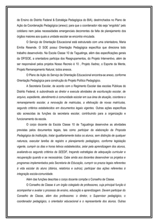 de Ensino do Distrito Federal & Estratégia Pedagógica do BIA), destrinchados no Plano de 
Ação da Coordenação Pedagógica (anexo); para que o coordenador não seja “engolido” pelo 
cotidiano nem pelas necessidades emergenciais decorrentes da falta de planejamento dos 
órgãos maiores aos quais a unidade escolar se encontra vinculada. 
O Serviço de Orientação Educacional está estruturado com uma orientadora, Maria 
Emília Resende. O SOE possui Orientação Pedagógica específica que direciona todo 
trabalho desenvolvido. Na Escola Classe 10 de Taguatinga, além das especificações gerais 
da OP/SOE, a orientadora participa dos Reagrupamentos, do Projeto Interventivo, além de 
ser responsável pelos projetos Nosso Recreio é 10 , Projeto Xadrez, o Esporte da Mente, 
Projeto Remanejamento Natural, todos anexos. 
O Plano de Ação do Serviço de Orientação Educacional encontra-se anexo, conforme 
Orientação Pedagógica para construção do Projeto Político Pedagógico. 
A Secretaria Escolar, de acordo com o Regimento Escolar das escolas Públicas do 
Distrito Federal, é subordinada ao diretor e executa atividades de escrituração escolar, de 
arquivo, expediente, atendimento à comunidade escolar em sua área de atuação, coordena o 
remanejamento escolar, a renovação de matriculas, a efetivação de novas matrículas, 
segundo critérios estabelecidos em documentos legais vigentes. Outras ações específicas 
são acrescidas às funções da secretaria escolar, contribuindo para a organização e 
funcionamento da escola. 
O corpo docente da Escola Classe 10 de Taguatinga desenvolve as atividades 
previstas pelos documentos legais, tais como participar da elaboração da Proposta 
Pedagógica da Instituição, tratar igualitariamente todos os alunos, sem distinção de qualquer 
natureza, executar tarefas de registro e planejamento pedagógico, conforme legislação 
vigente, cumprir os dias e horas letivos estabelecidos, zelar pela aprendizagem dos alunos, 
avaliando-os segundo critérios da SEEDF, traçando estratégias de adequação curricular e 
recuperação quando e se necessárias. Cabe ainda aos docentes desenvolver os projetos e 
programas implementados pela Secretaria de Educação, cumprir os prazos legais referentes 
à vida escolar do aluno (diários, relatórios e outros), participar das ações referentes à 
integração escola-comunidade. 
Além das funções descritas o corpo docente compõe o Conselho de Classe. 
O Conselho de Classe é um órgão colegiado de professores, cuja principal função é 
acompanhar e avaliar o processo de ensino, educação e aprendizagem. Devem participar do 
Conselho de Classe, além dos professores: o diretor, o Supervisor pedagógico, o 
coordenador pedagógico, o orientador educacional e o representante dos alunos. Outras 
 