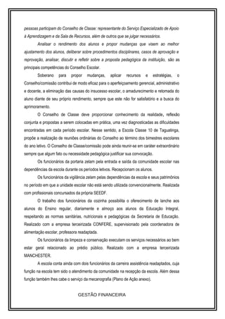 pessoas participam do Conselho de Classe: representante do Serviço Especializado de Apoio 
à Aprendizagem e da Sala de Recursos, além de outros que se julgar necessários. 
Analisar o rendimento dos alunos e propor mudanças que visem ao melhor 
ajustamento dos alunos, deliberar sobre procedimentos disciplinares, casos de aprovação e 
reprovação, analisar, discutir e refletir sobre a proposta pedagógica da instituição, são as 
principais competências do Conselho Escolar. 
Soberano para propor mudanças, aplicar recursos e estratégias, o 
Conselho/comissão contribui de modo eficaz para o aperfeiçoamento gerencial, administrativo 
e docente, a eliminação das causas do insucesso escolar, o amadurecimento e retomada do 
aluno diante de seu próprio rendimento, sempre que este não for satisfatório e a busca do 
aprimoramento. 
O Conselho de Classe deve proporcionar conhecimento da realidade, reflexão 
conjunta e propostas a serem colocadas em prática, uma vez diagnosticadas as dificuldades 
encontradas em cada período escolar. Nesse sentido, a Escola Classe 10 de Taguatinga, 
propõe a realização de reuniões ordinárias do Conselho ao término dos bimestres escolares 
do ano letivo. O Conselho de Classe/comissão pode ainda reunir-se em caráter extraordinário 
sempre que algum fato ou necessidade pedagógica justificar sua convocação. 
Os funcionários da portaria zelam pela entrada e saída da comunidade escolar nas 
dependências da escola durante os períodos letivos. Recepcionam os alunos. 
Os funcionários da vigilância zelam pelas dependências da escola e seus patrimônios 
no período em que a unidade escolar não está sendo utilizada convencionalmente. Realizada 
com profissionais concursados da própria SEEDF. 
O trabalho dos funcionários da cozinha possibilita o oferecimento de lanche aos 
alunos do Ensino regular, diariamente e almoço aos alunos da Educação Integral, 
respeitando as normas sanitárias, nutricionais e pedagógicas da Secretaria de Educação. 
Realizado com a empresa terceirizada CONFERE, supervisionado pela coordenadora de 
alimentação escolar, professora readaptada. 
Os funcionários da limpeza e conservação executam os serviços necessários ao bem 
estar geral relacionado ao prédio público. Realizado com a empresa terceirizada 
MANCHESTER. 
A escola conta ainda com dois funcionários da carreira assistência readaptados, cuja 
função na escola tem sido o atendimento da comunidade na recepção da escola. Além dessa 
função também lhes cabe o serviço da mecanografia (Plano de Ação anexo). 
GESTÃO FINANCEIRA 
 