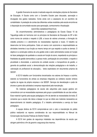 A gestão financeira da escola é realizada segundo orientações próprias da Secretaria 
de Educação. A Escola conta com o Conselho Escolar para discussão, aprovação e 
divulgação dos gastos realizados. Conta ainda com a assessoria de um escritório de 
contabilidade. A prestação de contas das diferentes verbas recebidas pela escola encontra-se 
à disposição da comunidade escolar para apreciação, conhecimento e fiscalização 
GESTÃO ADMINISTRATIVA 
Os encaminhamentos administrativos e pedagógicos da Escola Classe 10 de 
Taguatinga estão em harmonia com os princípios da Secretaria de Educação do DF e têm 
como norma de conduta o respeito à LDB, a busca de valores universais, a formação do 
cidadão produtivo e o atendimento às necessidades regionais e locais. O trabalho se 
desenvolve de forma participativa. Cada um exerce com autonomia e responsabilidade as 
atividades inerentes à sua função ao mesmo tempo em que respeita e auxilia os demais. O 
objetivo é a construção coletiva de uma gestão onde o setor administrativo exista em função 
do fazer pedagógico de qualidade e a escola em função do aluno, respeitando os princípios e 
finalidades da gestão democrática ( a grosso modo: participação da comunidade, o respeito à 
pluralidade e diversidade, a autonomia da unidade escolar, a transparência da gestão, a 
garantia da qualidade social, a democratização das relações pedagógicas e de trabalho, a 
valorização do profissional da educação.), todos explicitados em documentos próprios da 
SEEDF. 
A EC10 trabalha com funcionários terceirizados nos setores de limpeza e cozinha; 
estando os funcionários de ambas as empresas integrados ao cotidiano escolar embora 
sujeitos às regras da própria empresa e da SEEDF. Serviços de desratização e poda de 
árvores e grama são solicitados à empresa responsável pela manutenção. 
Os materiais pedagógicos da escola são adquiridos pela equipe gestora em 
consonância com as necessidades expressas pelo grupo e possibilidades de uso das verbas. 
Esse material é gerido pela equipe pedagógica a fim de atender as necessidades de todos. É 
consenso que a escola não deixa a desejar no que se refere aos materiais necessários ao 
desenvolvimento do trabalho pedagógico. É o trabalho administrativo a serviço do fazer 
pedagógico. 
A equipe diretiva da EC10 compromete-se com o zelo e manutenção do prédio 
público realizando os reparos considerados de sua responsabilidade no Manual de 
Conservação das Escolas Públicas do Distrito Federal. 
A EC10 tem grades de segurança instaladas nas dependências da escola que 
abrigam patrimônio a fim de garantir a segurança dos mesmos. 
 