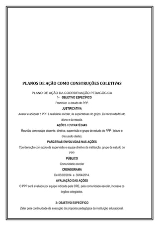 PLANOS DE AÇÃO COMO CONSTRUÇÕES COLETIVAS 
PLANO DE AÇÃO DA COORDENAÇÃO PEDAGÓGICA 
1- OBJETIVO ESPECÍFICO 
Promover o estudo do PPP. 
JUSTIFICATIVA 
Avaliar e adequar o PPP à realidade escolar, às expectativas do grupo, às necessidades do 
aluno e da escola. 
AÇÕES / ESTRATÉGIAS 
Reunião com equipe docente, diretiva, supervisão e grupo de estudo do PPP ( leitura e 
discussão deste). 
PARCERIAS ENVOLVIDAS NAS AÇÕES 
Coordenação com apoio da supervisão e equipe diretiva da instituição, grupo de estudo do 
PPP. 
PÚBLICO 
Comunidade escolar 
CRONOGRAMA 
De 03/02/2014 a 30/04/2014. 
AVALIAÇÃO DAS AÇÕES 
O PPP será avaliado por equipe indicada pela CRE, pela comunidade escolar, inclusos os 
órgãos colegiados. 
2- OBJETIVO ESPECÍFICO 
Zelar pela continuidade da execução da proposta pedagógica da instituição educacional. 
 