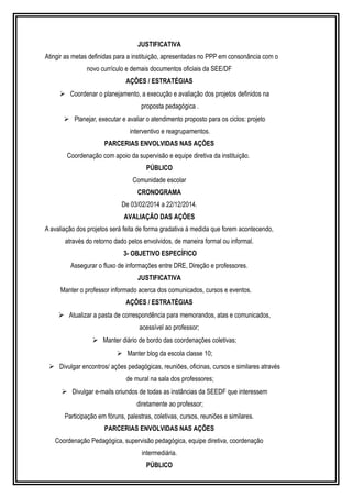 JUSTIFICATIVA 
Atingir as metas definidas para a instituição, apresentadas no PPP em consonância com o 
novo currículo e demais documentos oficiais da SEE/DF 
AÇÕES / ESTRATÉGIAS 
 Coordenar o planejamento, a execução e avaliação dos projetos definidos na 
proposta pedagógica . 
 Planejar, executar e avaliar o atendimento proposto para os ciclos: projeto 
interventivo e reagrupamentos. 
PARCERIAS ENVOLVIDAS NAS AÇÕES 
Coordenação com apoio da supervisão e equipe diretiva da instituição. 
PÚBLICO 
Comunidade escolar 
CRONOGRAMA 
De 03/02/2014 a 22/12/2014. 
AVALIAÇÃO DAS AÇÕES 
A avaliação dos projetos será feita de forma gradativa à medida que forem acontecendo, 
através do retorno dado pelos envolvidos, de maneira formal ou informal. 
3- OBJETIVO ESPECÍFICO 
Assegurar o fluxo de informações entre DRE, Direção e professores. 
JUSTIFICATIVA 
Manter o professor informado acerca dos comunicados, cursos e eventos. 
AÇÕES / ESTRATÉGIAS 
 Atualizar a pasta de correspondência para memorandos, atas e comunicados, 
acessível ao professor; 
 Manter diário de bordo das coordenações coletivas; 
 Manter blog da escola classe 10; 
 Divulgar encontros/ ações pedagógicas, reuniões, oficinas, cursos e similares através 
de mural na sala dos professores; 
 Divulgar e-mails oriundos de todas as instâncias da SEEDF que interessem 
diretamente ao professor; 
Participação em fóruns, palestras, coletivas, cursos, reuniões e similares. 
PARCERIAS ENVOLVIDAS NAS AÇÕES 
Coordenação Pedagógica, supervisão pedagógica, equipe diretiva, coordenação 
intermediária. 
PÚBLICO 
 
