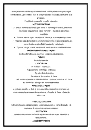 Levar o professor a avaliar sua prática adequando-a, a fim de proporcionar aprendizagens 
individualizadas. Conscientizar o aluno de seus progressos e dificuldades, estimulando-os a 
prosseguir. 
Possibilitar à escola definir e redefinir prioridades. 
AÇÕES / ESTRATÉGIAS 
 Efetivar momentos específicos, para avaliar as coordenações coletivas, andamento 
dos projetos, reagrupamento, projeto interventivo , atuação da coordenação 
pedagógica; 
 Estimular, orientar, sugerir e acompanhar a aplicação de avaliações diagnósticas; 
 Organizar dados demonstrativos para momentos previstos no calendário escolar, tais 
como: dia letivo temático SIADE e avaliações institucionais; 
 Organizar, divulgar, orientar e acompanhar a realização dos conselhos de classe. 
PARCERIAS ENVOLVIDAS NAS AÇÕES 
Coordenação Pedagógica, supervisão pedagógica, equipe gestora. 
PÚBLICO 
Comunidade escolar 
CRONOGRAMA 
De 05/02/2014 a 22/12/2014. 
Às quartas-feiras em formação continuada; 
Na culminância de projetos. 
Na realização dos conselhos de classe. 
Nos momentos previstos no calendário escolar: 21/05/2014;10/09/2014;19/11/2014 
Na elaboração e aplicação das avaliações bimestrais 
AVALIAÇÃO DAS AÇÕES 
A avaliação das ações se dará, de forma sistemática, nas coletivas semanais e nos 
momentos específicos de avaliação como durante o Conselho de Classe e Avaliação 
Institucional. 
7 -OBJETIVO ESPECÍFICO 
Estimular, planejar e acompanhar ações educativas que visem ao avanço de estudos e à 
recuperação do processo de ensino-aprendizagem. 
JUSTIFICATIVA 
Atender ao aluno em suas dificuldades e potencialidades em Projeto Interventivo e 
reagrupamentos. 
AÇÕES / ESTRATÉGIAS 
 