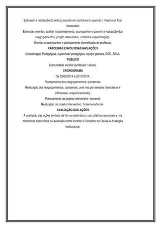 Estimular a realização do reforço escolar em contra-turno quando o mesmo se fizer 
necessário 
Estimular, orientar, auxiliar no planejamento, acompanhar e garantir a realização dos 
reagrupamentos, projeto interventivo, conforme especificações. 
Orientar e acompanhar o planejamento diversificado do professor. 
PARCERIAS ENVOLVIDAS NAS AÇÕES 
Coordenação Pedagógica, supervisão pedagógica, equipe gestora, SOE, SEAA. 
PÚBLICO 
Comunidade escolar (professor / aluno). 
CRONOGRAMA 
De 05/02/2014 a 22/12/2014. 
Planejamento dos reagrupamentos- quinzenais; 
Realização dos reagrupamentos, quinzenais, uma vez por semana (interclasse e 
intraclasse, respectivamente); 
Planejamento do projeto interventivo- semanal; 
Realização do projeto interventivo, 1x/semana/turma. 
AVALIAÇÃO DAS AÇÕES 
A avaliação das ações se dará, de forma sistemática, nas coletivas semanais e nos 
momentos específicos de avaliação como durante o Conselho de Classe e Avaliação 
Institucional. 
 