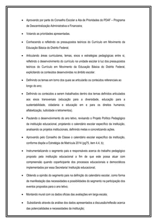 · Aprovando por parte do Conselho Escolar a Ata de Prioridades do PDAF – Programa 
de Descentralização Administrativa e Financeira; 
· Votando as prioridades apresentadas. 
· Conhecendo e refletindo os pressupostos teóricos do Currículo em Movimento da 
Educação Básica do Distrito Federal; 
· Articulando áreas curriculares, temas, eixos e estratégias pedagógicas entre si, 
refletindo o desenvolvimento do currículo na unidade escolar à luz dos pressupostos 
teóricos do Currículo em Movimento da Educação Básica do Distrito Federal, 
explicitando os conteúdos desenvolvidas no âmbito escolar. 
· Definindo os temas em torno dos quais se articularão os conteúdos referenciais ao 
longo do ano; 
· Definindo os conteúdos a serem trabalhados dentro dos temas definidos articulados 
aos eixos transversais (educação para a diversidade, educação para a 
sustentabilidade, cidadania e educação em e para os direitos humanos; 
alfabetização, ludicidade e letramentos). 
· Pautando o desenvolvimento do ano letivo, revisando o Projeto Político Pedagógico 
da instituição educacional, projetando o calendário escolar específico da instituição, 
analisando os projetos institucionais, definindo metas e concretizando ações. 
· Aprovando pelo Conselho de Classe o calendário escolar específico da instituição, 
conforme dispõe a Estratégia de Matrícula 2014 (pg75, item 4.4, b); 
· Instrumentalizando o segmento pais e responsáveis acerca do trabalho pedagógico 
proposto pela instituição educacional a fim de que este possa atuar com 
compreensão quando coparticipante dos processos educacionais e democráticos 
implementados por essa Secretaria/ Instituição educacional; 
· Obtendo a opinião do segmento pais na definição do calendário escolar, como forma 
de manifestação das necessidades e possibilidades do segmento na participação dos 
eventos propostos para o ano letivo; 
· Montando mural com os dados oficias das avaliações em larga escala; 
· Subsidiando através da análise dos dados apresentados a discussão/reflexão acerca 
das potencialidades e necessidades da instituição; 
 