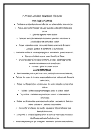 PLANO DE AÇÃO DO CONSELHO ESCOLAR 
OBJETIVOS ESPECÍFICOS 
· Fortalecer a participação do Conselho Escolar nas ações definidas como próprias; 
· Aprovar, acompanhar, fiscalizar e divulgar o uso das verbas administradas pela 
escola; 
· Aprovar o regimento interno escolar; 
· Zelar pela realização da Avaliação Institucional garantindo mecanismos de 
participação de toda comunidade escolar; 
· Aprovar o calendário escolar interno, zelando pelo cumprimento do mesmo; 
· Zelar pela qualidade do atendimento ao aluno incluso; 
· Intermediar conflitos de natureza pedagógica ou administrativa, quando necessário; 
· Atuar como instância recursal para o Conselho de Classe; 
· Divulgar e debater os índices de rendimento, evasão e repetência propondo 
mecanismos que assegurem a aprendizagem; 
· Fiscalizar a gestão da unidade escolar. 
AÇÕES / ESTRATÉGIAS 
· Realizar reuniões públicas periódicas com a participação da comunidade escolar; 
· Participar dos cursos de formação para conselheiro escolar realizado pela Secretaria 
de Educação; 
· Realizar reuniões periódicas para aprovação dos gastos realizados com as verbas 
públicas; 
· Fiscalizar a contabilidade apresentada pela gestão da unidade escolar; 
· Disponibilizar a contabilidade aprovada para consulta e conhecimento da 
comunidade; 
· Realizar reunião específica para conhecimento, debate e aprovação do Regimento 
Interno Escolar e do Calendário Escolar Interno; 
· Acompanhar a realização das reuniões previstas no Calendário Escolar para 
Avaliação Institucional; 
· Acompanhar as ações da escola no sentido de promover intervenções necessárias 
identificadas nas Avaliações Institucionais; 
· Fiscalizar e propor ações que fortaleçam o atendimento qualitativo do aluno incluso; 
 
