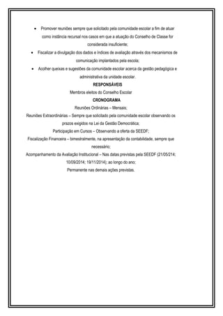 · Promover reuniões sempre que solicitado pela comunidade escolar a fim de atuar 
como instância recursal nos casos em que a atuação do Conselho de Classe for 
considerada insuficiente; 
· Fiscalizar a divulgação dos dados e índices de avaliação através dos mecanismos de 
comunicação implantados pela escola; 
· Acolher queixas e sugestões da comunidade escolar acerca da gestão pedagógica e 
administrativa da unidade escolar. 
RESPONSÁVEIS 
Membros eleitos do Conselho Escolar 
CRONOGRAMA 
Reuniões Ordinárias – Mensais; 
Reuniões Extraordinárias – Sempre que solicitado pela comunidade escolar observando os 
prazos exigidos na Lei da Gestão Democrática; 
Participação em Cursos – Observando a oferta da SEEDF; 
Fiscalização Financeira – bimestralmente, na apresentação da contabilidade, sempre que 
necessário; 
Acompanhamento da Avaliação Institucional – Nas datas previstas pela SEEDF (21/05/214; 
10/09/2014; 19/11/2014); ao longo do ano; 
Permanente nas demais ações previstas. 
 