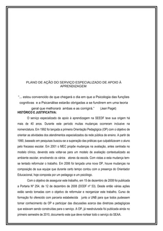 PLANO DE AÇÃO DO SERVIÇO ESPECIALIZADO DE APOIO À 
APRENDIZAGEM 
“... estou convencido de que chegará o dia em que a Psicologia das funções 
cognitivas e a Psicanálise estarão obrigadas a se fundirem em uma teoria 
geral que melhorará ambas e as corrigirá.” (Jean Piaget) 
HISTÓRICO E JUSTIFICATIVA: 
O serviço especializado de apoio à aprendizagem na SEEDF teve sua origem há 
mais de 40 anos. Durante este período muitas mudanças ocorreram inclusive na 
nomenclatura. Em 1992 foi lançada a primeira Orientação Pedagógica (OP) com o objetivo de 
orientar as atividades dos atendimentos especializados da rede pública de ensino. A partir de 
1990, baseado em pesquisas buscou-se a superação das práticas que culpabilizavam o aluno 
pelo fracasso escolar. Em 2001 o MEC propõe mudanças na avaliação, antes centrada no 
modelo clínico, devendo esta voltar-se para um modelo de avaliação contextualizado ao 
ambiente escolar, envolvendo os vários atores da escola. Com vistas a esta mudança tem-se 
tentado reformular o trabalho. Em 2006 foi lançada uma nova OP, houve mudanças na 
composição de sua equipe que durante certo tempo contou com a presença do Orientador 
Educacional, hoje composta por um pedagogo e um psicólogo. 
Com o objetivo de assegurar este trabalho, em 15 de dezembro de 2008 foi publicada 
a Portaria Nº 254, de 12 de dezembro de 2008 (DODF nº 53). Desde então várias ações 
estão sendo tomadas com o objetivo de reformular e reorganizar este trabalho. Curso de 
formação foi oferecido com parceria estabelecida junto a UNB para que todos pudessem 
tomar conhecimento da OP e participar das discussões acerca das diretrizes pedagógicas 
que estavam sendo construídas para o serviço. A OP, já reestruturada foi publicada ainda no 
primeiro semestre de 2010, documento este que deve nortear todo o serviço do SEAA. 
 