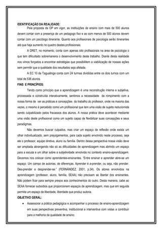 IDENTIFICAÇÃO DA REALIDADE: 
Pela proposta da OP em vigor, as instituições de ensino com mais de 500 alunos 
devem contar com a presença de um pedagogo fixo e as com menos de 500 alunos devem 
contar com um psicólogo itinerante. Quanto aos profissionais de psicologia serão itinerantes 
até que haja aumento no quadro destes profissionais. 
A DRET, no momento, conta com apenas oito profissionais na área de psicologia o 
que tem dificultado sobremaneira o desenvolvimento deste trabalho. Diante desta realidade 
nos vimos forçados a encontrar estratégias que possibilitem a viabilização de nossas ações 
sem permitir que a qualidade dos resultados seja afetada. 
A EC 10 de Taguatinga conta com 24 turmas divididas entre os dois turnos com um 
total de 536 alunos. 
FINS E PRINCÍPIOS: 
Tendo como princípio que a aprendizagem é uma reconstrução interna e subjetiva, 
processada e construída interativamente, sentimos a necessidade de rompimento com a 
nossa forma de ver as práticas e concepções do trabalho do professor, onde na maioria das 
vezes, o mesmo é percebido como um profissional que tem uma visão de sujeito reducionista 
sendo culpabilizado pelos fracassos dos alunos. A nossa prática deve acontecer mediante 
uma visão deste profissional como um sujeito capaz de flexibilizar suas concepções e seus 
paradigmas. 
Não devemos buscar culpados, mas criar um espaço de reflexão onde exista um 
olhar individualizado, sem prejulgamentos, para cada sujeito envolvido neste processo, seja 
ele o professor, equipe diretiva, aluno ou família. Dentro dessa perspectiva nossa visão deve 
ser ampliada abrangendo não só as dificuldades de aprendizagem mas abrindo um espaço 
para a escuta e um olhar sobre a subjetividade envolvida no contexto ensino-aprendizagem. 
Devemos nos colocar como aprendentes-ensinantes. “Entre ensinar e aprender abre-se um 
espaço. Um campo de autorias, de diferenças. Aprender é a-prender, ou seja, não prender. 
Des-prender e desprender-se.” (FERNÁNDEZ, 2001, p.34). Os atores envolvidos na 
aprendizagem (professor, aluno, família, SEAA) não precisam se libertar dos ensinantes. 
Não podem ficar para sempre presos aos conhecimentos do outro. Desta maneira, cabe ao 
SEAA fornecer subsídios que proporcionem espaços de aprendizagem, mas que em seguida 
permita um espaço de liberdade, liberdade que produz autoria. 
OBJETIVO GERAL: 
· Assessorar a prática pedagógica e acompanhar o processo de ensino-aprendizagem 
em suas perspectivas preventiva, institucional e interventiva com vistas a contribuir 
para a melhoria da qualidade de ensino. 
 