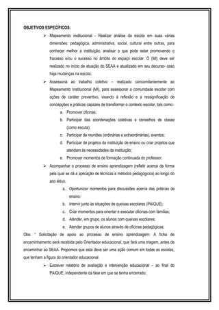 OBJETIVOS ESPECÍFICOS: 
 Mapeamento institucional - Realizar análise da escola em suas várias 
dimensões: pedagógica, administrativa, social, cultural entre outras, para 
conhecer melhor a instituição, analisar o que pode estar promovendo o 
fracasso e/ou o sucesso no âmbito do espaço escolar. O (MI) deve ser 
realizado no início da atuação do SEAA e atualizado em seu decurso- caso 
haja mudanças na escola; 
 Assessoria ao trabalho coletivo – realizado concomitantemente ao 
Mapeamento Institucional (MI), para assessorar a comunidade escolar com 
ações de caráter preventivo, visando à reflexão e a ressignificação de 
concepções e práticas capazes de transformar o contexto escolar, tais como: 
a. Promover oficinas; 
b. Participar das coordenações coletivas e conselhos de classe 
(como escuta) 
c. Participar de reuniões (ordinárias e extraordinárias), eventos; 
d. Participar de projetos da instituição de ensino ou criar projetos que 
atendam às necessidades da instituição; 
e. Promover momentos de formação continuada do professor; 
 Acompanhar o processo de ensino aprendizagem (refletir acerca da forma 
pela qual se dá a aplicação de técnicas e métodos pedagógicos) ao longo do 
ano letivo. 
a. Oportunizar momentos para discussões acerca das práticas de 
ensino: 
b. Intervir junto às situações de queixas escolares (PAIQUE); 
c. Criar momentos para orientar e executar oficinas com famílias; 
d. Atender, em grupo, os alunos com queixas escolares; 
e. Atender grupos de alunos através de oficinas pedagógicas; 
Obs: “ Solicitação de apoio ao processo de ensino aprendizagem: A ficha de 
encaminhamento será recebida pelo Orientador educacional, que fará uma triagem, antes de 
encaminhar ao SEAA. Propomos que esta deve ser uma ação comum em todas as escolas, 
que tenham a figura do orientador educacional. 
 Escrever relatório de avaliação e intervenção educacional – ao final do 
PAIQUE, independente da fase em que se tenha encerrado; 
 