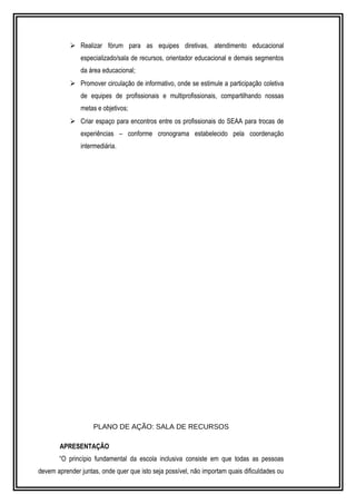  Realizar fórum para as equipes diretivas, atendimento educacional 
especializado/sala de recursos, orientador educacional e demais segmentos 
da área educacional; 
 Promover circulação de informativo, onde se estimule a participação coletiva 
de equipes de profissionais e multiprofissionais, compartilhando nossas 
metas e objetivos; 
 Criar espaço para encontros entre os profissionais do SEAA para trocas de 
experiências – conforme cronograma estabelecido pela coordenação 
intermediária. 
PLANO DE AÇÃO: SALA DE RECURSOS 
APRESENTAÇÃO 
“O princípio fundamental da escola inclusiva consiste em que todas as pessoas 
devem aprender juntas, onde quer que isto seja possível, não importam quais dificuldades ou 
 