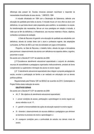 diferenças elas possam ter. Escolas inclusivas precisam reconhecer e responder às 
necessidades diversificadas de seus alunos...” UNESCO, 1994 
A inclusão oficializada em 1994 com a Declaração de Salamanca, defende uma 
educação de qualidade para todos os alunos. A inclusão trouxe um novo olhar ao aluno com 
deficiência, no qual todos devem estar preparados para acolhê-lo, na sociedade e na escola. 
As transformações são necessárias, têm-se um novo paradigma em relação à inclusão, à 
visão que se têm da deficiência, à infraestrutura, aos recursos materiais e físicos, objetivos, 
conteúdos e processos de avaliação. 
A Sala de Recursos irá garantir uma educação de qualidade aos estudantes com 
deficiência, através do contato direto com o aluno e professora regente, das adaptações 
curriculares, do Plano de AEE e por meio da ludicidade com jogos e brincadeiras. 
Proponho, na Sala de Recursos, o trabalho lúdico, através de jogos e brincadeiras 
para promover o desenvolvimento dos alunos com deficiência nos aspectos afetivo, cognitivo, 
psicomotor e social. 
De acordo com o Decreto N° 6.571 de setembro de 2008 
§ 1º Considera-se atendimento educacional especializado o conjunto de atividades, 
recursos de acessibilidade e pedagógicos organizados institucionalmente, prestado de forma 
complementar ou suplementar à formação dos alunos no ensino regular. 
§ 2o O atendimento educacional especializado deve integrar a proposta pedagógica da 
escola, envolver a participação da família e ser realizado em articulação com as demais 
políticas públicas. 
Regulamentado pela Portaria 1281 da SEDUC de novembro de 2010. Contemplado no 
Projeto Político desta instituição de ensino. 
OBJETIVOS GERAIS 
De acordo com o Decreto N° 6.571 de setembro de 2008 
· Art. 2o São objetivos do atendimento educacional especializado: 
· I – prover condições de acesso, participação e aprendizagem no ensino regular aos 
alunos referidos no art. 1º; 
· II – garantir a transversalidade das ações da educação especial no ensino regular; 
· III – fomentar o desenvolvimento de recursos didáticos e pedagógicos que eliminem 
as barreiras no processo de ensino e aprendizagem; e 
· IV – assegurar condições para a continuidade de estudos nos demais níveis de 
ensino. 
 