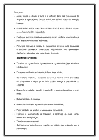 Entre outros: 
· Apoiar, orientar e atender o aluno e o professor diante das necessidades de 
adaptação e organização do currículo escolar, com base na filosofia da educação 
inclusiva; 
· Orientar e conscientizar toda a comunidade escolar sobre a importância da inclusão 
na escola como também na sociedade; 
· Fortalecer a autonomia dos alunos para decidir, opinar, escolher e tomar iniciativas a 
partir de suas necessidades e motivações; 
· Promover a motivação, a interação e o conhecimento através de jogos, brincadeiras 
e atividades pedagógicas diferenciadas, proporcionando uma aprendizagem 
significativa e adaptada a cada educando com deficiência. 
OBJETIVOS ESPECÍFICOS 
· Trabalhar com jogos artísticos, jogos expressivos, jogos sensitivos, jogos recreativos 
e pedagógicos; 
· Promover a socialização e a interação de forma alegre e lúdica; 
· Desenvolver a autonomia, a autoestima, o respeito, a iniciativa, tomada de decisões 
e o cumprimento às regras que no futuro poderão alicerçar a personalidade do 
educando; 
· Desenvolver o raciocínio, atenção, concentração, o pensamento criativo e o senso 
crítico; 
· Realizar atividades de pesquisa; 
· Desenvolver habilidades e potencialidades através da ludicidade; 
· Propor atividades que ampliem as habilidades de memorização; 
· Favorecer o aprimoramento da linguagem, a construção da língua escrita, 
comunicação e interpretação; 
· Trabalhar o esquema corporal; 
· Contribuir com o conhecimento, o respeito e os cuidados que se deve ter com o 
próprio corpo; 
 