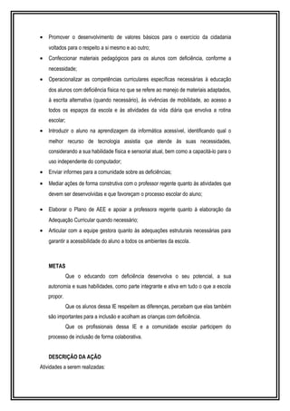 · Promover o desenvolvimento de valores básicos para o exercício da cidadania 
voltados para o respeito a si mesmo e ao outro; 
· Confeccionar materiais pedagógicos para os alunos com deficiência, conforme a 
necessidade; 
· Operacionalizar as competências curriculares específicas necessárias à educação 
dos alunos com deficiência física no que se refere ao manejo de materiais adaptados, 
à escrita alternativa (quando necessário), às vivências de mobilidade, ao acesso a 
todos os espaços da escola e às atividades da vida diária que envolva a rotina 
escolar; 
· Introduzir o aluno na aprendizagem da informática acessível, identificando qual o 
melhor recurso de tecnologia assistia que atende às suas necessidades, 
considerando a sua habilidade física e sensorial atual, bem como a capacitá-lo para o 
uso independente do computador; 
· Enviar informes para a comunidade sobre as deficiências; 
· Mediar ações de forma construtiva com o professor regente quanto às atividades que 
devem ser desenvolvidas e que favoreçam o processo escolar do aluno; 
· Elaborar o Plano de AEE e apoiar a professora regente quanto à elaboração da 
Adequação Curricular quando necessário; 
· Articular com a equipe gestora quanto às adequações estruturais necessárias para 
garantir a acessibilidade do aluno a todos os ambientes da escola. 
METAS 
Que o educando com deficiência desenvolva o seu potencial, a sua 
autonomia e suas habilidades, como parte integrante e ativa em tudo o que a escola 
propor. 
Que os alunos dessa IE respeitem as diferenças, percebam que elas também 
são importantes para a inclusão e acolham as crianças com deficiência. 
Que os profissionais dessa IE e a comunidade escolar participem do 
processo de inclusão de forma colaborativa. 
DESCRIÇÃO DA AÇÃO 
Atividades a serem realizadas: 
 